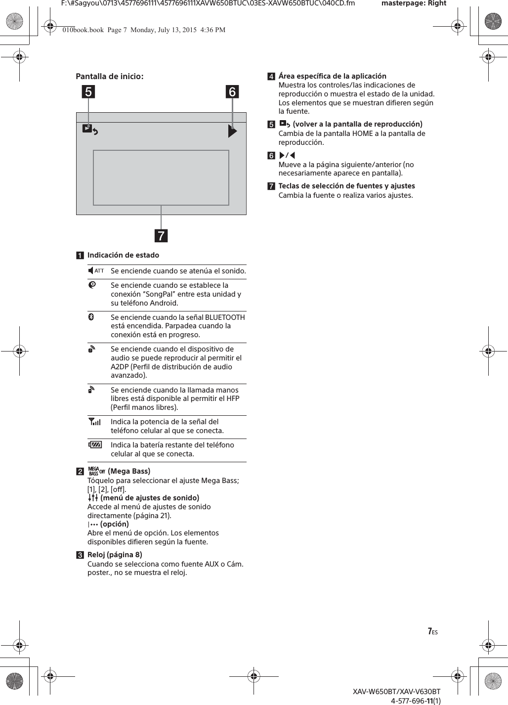 7ESF:\#Sagyou\0713\4577696111\4577696111XAVW650BTUC\03ES-XAVW650BTUC\040CD.fm masterpage: RightXAV-W650BT/XAV-V630BT4-577-696-11(1)Pantalla de inicio:ǴIndicaci&oacute;n de estadoǵ (Mega Bass)T&oacute;quelo para seleccionar el ajuste Mega Bass; [1], [2], [off]. (men&uacute; de ajustes de sonido)Accede al men&uacute; de ajustes de sonido directamente (p&aacute;gina 21). (opci&oacute;n)Abre el men&uacute; de opci&oacute;n. Los elementos disponibles difieren seg&uacute;n la fuente.ǶReloj (p&aacute;gina 8)Cuando se selecciona como fuente AUX o C&aacute;m. poster., no se muestra el reloj.Ƿ&Aacute;rea espec&iacute;fica de la aplicaci&oacute;nMuestra los controles/las indicaciones de reproducci&oacute;n o muestra el estado de la unidad. Los elementos que se muestran difieren seg&uacute;n la fuente.Ǹ (volver a la pantalla de reproducci&oacute;n)Cambia de la pantalla HOME a la pantalla de reproducci&oacute;n.ǹ/Mueve a la p&aacute;gina siguiente/anterior (no necesariamente aparece en pantalla).ǺTeclas de selecci&oacute;n de fuentes y ajustesCambia la fuente o realiza varios ajustes.Se enciende cuando se aten&uacute;a el sonido.Se enciende cuando se establece la conexi&oacute;n &ldquo;SongPal&rdquo; entre esta unidad y su tel&eacute;fono Android.Se enciende cuando la se&ntilde;al BLUETOOTH est&aacute; encendida. Parpadea cuando la conexi&oacute;n est&aacute; en progreso.Se enciende cuando el dispositivo de audio se puede reproducir al permitir el A2DP (Perfil de distribuci&oacute;n de audio avanzado).Se enciende cuando la llamada manos libres est&aacute; disponible al permitir el HFP (Perfil manos libres).Indica la potencia de la se&ntilde;al del tel&eacute;fono celular al que se conecta.Indica la bater&iacute;a restante del tel&eacute;fono celular al que se conecta.010book.book  Page 7  Monday, July 13, 2015  4:36 PM