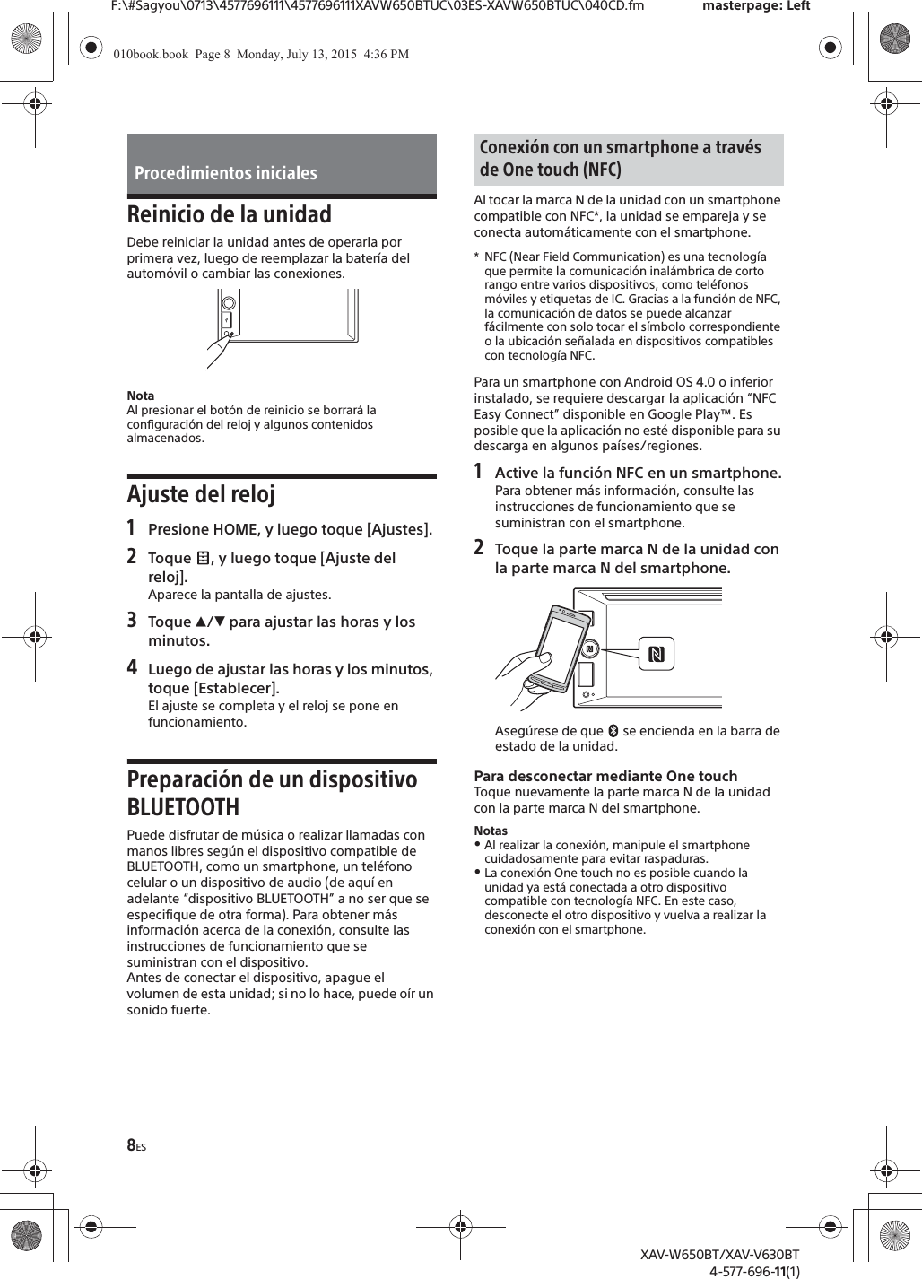 8ESF:\#Sagyou\0713\4577696111\4577696111XAVW650BTUC\03ES-XAVW650BTUC\040CD.fm masterpage: LeftXAV-W650BT/XAV-V630BT4-577-696-11(1)Reinicio de la unidadDebe reiniciar la unidad antes de operarla por primera vez, luego de reemplazar la bater&iacute;a del autom&oacute;vil o cambiar las conexiones.NotaAl presionar el bot&oacute;n de reinicio se borrar&aacute; la configuraci&oacute;n del reloj y algunos contenidos almacenados.Ajuste del reloj1Presione HOME, y luego toque [Ajustes].2Toque  , y luego toque [Ajuste del reloj].Aparece la pantalla de ajustes.3Toque Ă/&egrave; para ajustar las horas y los minutos.4Luego de ajustar las horas y los minutos, toque [Establecer].El ajuste se completa y el reloj se pone en funcionamiento.Preparaci&oacute;n de un dispositivo BLUETOOTHPuede disfrutar de m&uacute;sica o realizar llamadas con manos libres seg&uacute;n el dispositivo compatible de BLUETOOTH, como un smartphone, un tel&eacute;fono celular o un dispositivo de audio (de aqu&iacute; en adelante &ldquo;dispositivo BLUETOOTH&rdquo; a no ser que se especifique de otra forma). Para obtener m&aacute;s informaci&oacute;n acerca de la conexi&oacute;n, consulte las instrucciones de funcionamiento que se suministran con el dispositivo.Antes de conectar el dispositivo, apague el volumen de esta unidad; si no lo hace, puede o&iacute;r un sonido fuerte.Al tocar la marca N de la unidad con un smartphone compatible con NFC*, la unidad se empareja y se conecta autom&aacute;ticamente con el smartphone.* NFC (Near Field Communication) es una tecnolog&iacute;a que permite la comunicaci&oacute;n inal&aacute;mbrica de corto rango entre varios dispositivos, como tel&eacute;fonos m&oacute;viles y etiquetas de IC. Gracias a la funci&oacute;n de NFC, la comunicaci&oacute;n de datos se puede alcanzar f&aacute;cilmente con solo tocar el s&iacute;mbolo correspondiente o la ubicaci&oacute;n se&ntilde;alada en dispositivos compatibles con tecnolog&iacute;a NFC.Para un smartphone con Android OS 4.0 o inferior instalado, se requiere descargar la aplicaci&oacute;n &ldquo;NFC Easy Connect&rdquo; disponible en Google Play&trade;. Es posible que la aplicaci&oacute;n no est&eacute; disponible para su descarga en algunos pa&iacute;ses/regiones.1Active la funci&oacute;n NFC en un smartphone.Para obtener m&aacute;s informaci&oacute;n, consulte las instrucciones de funcionamiento que se suministran con el smartphone.2Toque la parte marca N de la unidad con la parte marca N del smartphone.Aseg&uacute;rese de que   se encienda en la barra de estado de la unidad.Para desconectar mediante One touchToque nuevamente la parte marca N de la unidad con la parte marca N del smartphone.NotasˎAl realizar la conexi&oacute;n, manipule el smartphone cuidadosamente para evitar raspaduras.ˎLa conexi&oacute;n One touch no es posible cuando la unidad ya est&aacute; conectada a otro dispositivo compatible con tecnolog&iacute;a NFC. En este caso, desconecte el otro dispositivo y vuelva a realizar la conexi&oacute;n con el smartphone.Procedimientos inicialesConexi&oacute;n con un smartphone a trav&eacute;s de One touch (NFC)010book.book  Page 8  Monday, July 13, 2015  4:36 PM