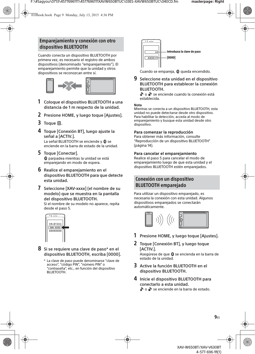 9ESF:\#Sagyou\0713\4577696111\4577696111XAVW650BTUC\03ES-XAVW650BTUC\040CD.fm masterpage: RightXAV-W650BT/XAV-V630BT4-577-696-11(1)Cuando conecta un dispositivo BLUETOOTH por primera vez, es necesario el registro de ambos dispositivos (denominado &ldquo;emparejamiento&rdquo;). El emparejamiento permite que la unidad y otros dispositivos se reconozcan entre s&iacute;.1Coloque el dispositivo BLUETOOTH a una distancia de 1 m respecto de la unidad.2Presione HOME, y luego toque [Ajustes].3Toque .4Toque [Conexi&oacute;n BT], luego ajuste la se&ntilde;al a [ACTIV.].La se&ntilde;al BLUETOOTH se enciende y   se enciende en la barra de estado de la unidad.5Toque [Conectar]. parpadea mientras la unidad se est&aacute; emparejando en modo de espera.6Realice el emparejamiento en el dispositivo BLUETOOTH para que detecte esta unidad.7Seleccione [XAV-xxxx] (el nombre de su modelo) que se muestra en la pantalla del dispositivo BLUETOOTH.Si el nombre de su modelo no aparece, repita desde el paso 5.8Si se requiere una clave de paso* en el dispositivo BLUETOOTH, escriba [0000].* La clave de paso puede denominarse &ldquo;clave de acceso&rdquo;, &ldquo;c&oacute;digo PIN&rdquo;, &ldquo;n&uacute;mero PIN&rdquo; o &ldquo;contrase&ntilde;a&rdquo;, etc., en funci&oacute;n del dispositivo BLUETOOTH. Cuando se empareja,   queda encendido.9Seleccione esta unidad en el dispositivo BLUETOOTH para establecer la conexi&oacute;n BLUETOOTH. o   se enciende cuando la conexi&oacute;n est&aacute; establecida.NotaMientras se conecta a un dispositivo BLUETOOTH, esta unidad no puede detectarse desde otro dispositivo. Para habilitar la detecci&oacute;n, acceda al modo de emparejamiento y busque esta unidad desde otro dispositivo.Para comenzar la reproducci&oacute;nPara obtener m&aacute;s informaci&oacute;n, consulte &ldquo;Reproducci&oacute;n de un dispositivo BLUETOOTH&rdquo; (p&aacute;gina 14).Para cancelar el emparejamientoRealice el paso 5 para cancelar el modo de emparejamiento luego de que esta unidad y el dispositivo BLUETOOTH est&eacute;n emparejados.Para utilizar un dispositivo emparejado, es necesaria la conexi&oacute;n con esta unidad. Algunos dispositivos emparejados se conectar&aacute;n autom&aacute;ticamente.1Presione HOME, y luego toque [Ajustes].2Toque [Conexi&oacute;n BT], y luego toque [ACTIV.].Aseg&uacute;rese de que   se encienda en la barra de estado de la unidad.3Active la funci&oacute;n BLUETOOTH en el dispositivo BLUETOOTH.4Inicie el dispositivo BLUETOOTH para conectarlo a esta unidad. o   se enciende en la barra de estado.Emparejamiento y conexi&oacute;n con otro dispositivo BLUETOOTHConexi&oacute;n con un dispositivo BLUETOOTH emparejado[0000]Introduzca la clave de paso010book.book  Page 9  Monday, July 13, 2015  4:36 PM