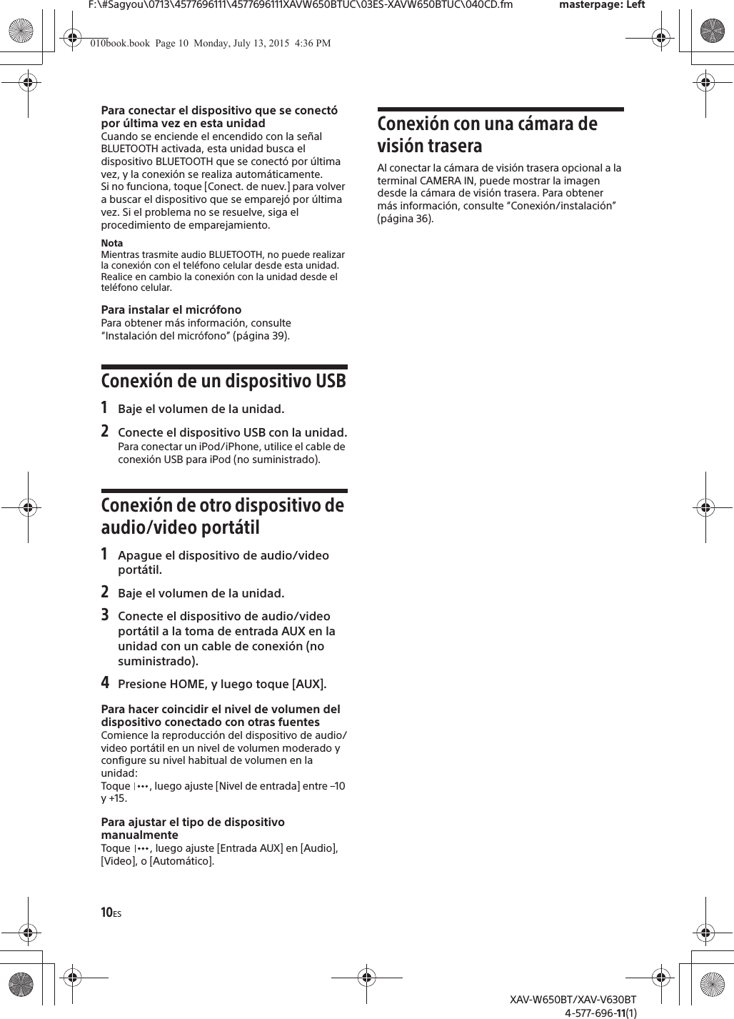 10ESF:\#Sagyou\0713\4577696111\4577696111XAVW650BTUC\03ES-XAVW650BTUC\040CD.fm masterpage: LeftXAV-W650BT/XAV-V630BT4-577-696-11(1)Para conectar el dispositivo que se conect&oacute; por &uacute;ltima vez en esta unidadCuando se enciende el encendido con la se&ntilde;al BLUETOOTH activada, esta unidad busca el dispositivo BLUETOOTH que se conect&oacute; por &uacute;ltima vez, y la conexi&oacute;n se realiza autom&aacute;ticamente.Si no funciona, toque [Conect. de nuev.] para volver a buscar el dispositivo que se emparej&oacute; por &uacute;ltima vez. Si el problema no se resuelve, siga el procedimiento de emparejamiento.NotaMientras trasmite audio BLUETOOTH, no puede realizar la conexi&oacute;n con el tel&eacute;fono celular desde esta unidad. Realice en cambio la conexi&oacute;n con la unidad desde el tel&eacute;fono celular.Para instalar el micr&oacute;fonoPara obtener m&aacute;s informaci&oacute;n, consulte &ldquo;Instalaci&oacute;n del micr&oacute;fono&rdquo; (p&aacute;gina 39).Conexi&oacute;n de un dispositivo USB1Baje el volumen de la unidad.2Conecte el dispositivo USB con la unidad.Para conectar un iPod/iPhone, utilice el cable de conexi&oacute;n USB para iPod (no suministrado).Conexi&oacute;n de otro dispositivo de audio/video port&aacute;til1Apague el dispositivo de audio/video port&aacute;til.2Baje el volumen de la unidad.3Conecte el dispositivo de audio/video port&aacute;til a la toma de entrada AUX en la unidad con un cable de conexi&oacute;n (no suministrado).4Presione HOME, y luego toque [AUX].Para hacer coincidir el nivel de volumen del dispositivo conectado con otras fuentesComience la reproducci&oacute;n del dispositivo de audio/video port&aacute;til en un nivel de volumen moderado y configure su nivel habitual de volumen en la unidad:Toque  , luego ajuste [Nivel de entrada] entre &ndash;10 y +15.Para ajustar el tipo de dispositivo manualmenteToque  , luego ajuste [Entrada AUX] en [Audio], [Video], o [Autom&aacute;tico].Conexi&oacute;n con una c&aacute;mara de visi&oacute;n traseraAl conectar la c&aacute;mara de visi&oacute;n trasera opcional a la terminal CAMERA IN, puede mostrar la imagen desde la c&aacute;mara de visi&oacute;n trasera. Para obtener m&aacute;s informaci&oacute;n, consulte &ldquo;Conexi&oacute;n/instalaci&oacute;n&rdquo; (p&aacute;gina 36).010book.book  Page 10  Monday, July 13, 2015  4:36 PM