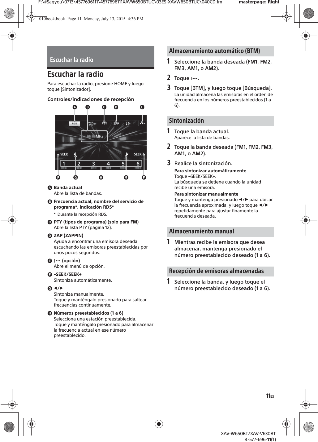 11ESF:\#Sagyou\0713\4577696111\4577696111XAVW650BTUC\03ES-XAVW650BTUC\040CD.fm masterpage: RightXAV-W650BT/XAV-V630BT4-577-696-11(1)Escuchar la radioPara escuchar la radio, presione HOME y luego toque [Sintonizador].Controles/indicaciones de recepci&oacute;nɸBanda actualAbre la lista de bandas.ɹFrecuencia actual, nombre del servicio de programa*, indicaci&oacute;n RDS** Durante la recepci&oacute;n RDS.ɺPTY (tipos de programa) (solo para FM)Abre la lista PTY (p&aacute;gina 12).ɻZAP (ZAPPIN)Ayuda a encontrar una emisora deseada escuchando las emisoras preestablecidas por unos pocos segundos.ɼ (opci&oacute;n)Abre el men&uacute; de opci&oacute;n.ɽ&ndash;SEEK/SEEK+Sintoniza autom&aacute;ticamente.ɾ&icirc;/&Ocirc;Sintoniza manualmente.Toque y mant&eacute;ngalo presionado para saltear frecuencias continuamente.ɿN&uacute;meros preestablecidos (1 a 6)Selecciona una estaci&oacute;n preestablecida.Toque y mant&eacute;ngalo presionado para almacenar la frecuencia actual en ese n&uacute;mero preestablecido.1Seleccione la banda deseada (FM1, FM2, FM3, AM1, o AM2).2Toque .3Toque [BTM], y luego toque [B&uacute;squeda].La unidad almacena las emisoras en el orden de frecuencia en los n&uacute;meros preestablecidos (1 a 6).1Toque la banda actual.Aparece la lista de bandas.2Toque la banda deseada (FM1, FM2, FM3, AM1, o AM2).3Realice la sintonizaci&oacute;n.Para sintonizar autom&aacute;ticamenteToque &ndash;SEEK/SEEK+.La b&uacute;squeda se detiene cuando la unidad recibe una emisora.Para sintonizar manualmenteToque y mantenga presionado &icirc;/&Ocirc; para ubicar la frecuencia aproximada, y luego toque &icirc;/&Ocirc; repetidamente para ajustar finamente la frecuencia deseada.1Mientras recibe la emisora que desea almacenar, mantenga presionado el n&uacute;mero preestablecido deseado (1 a 6).1Seleccione la banda, y luego toque el n&uacute;mero preestablecido deseado (1 a 6).Escuchar la radioAlmacenamiento autom&aacute;tico (BTM)Sintonizaci&oacute;nAlmacenamiento manualRecepci&oacute;n de emisoras almacenadas010book.book  Page 11  Monday, July 13, 2015  4:36 PM