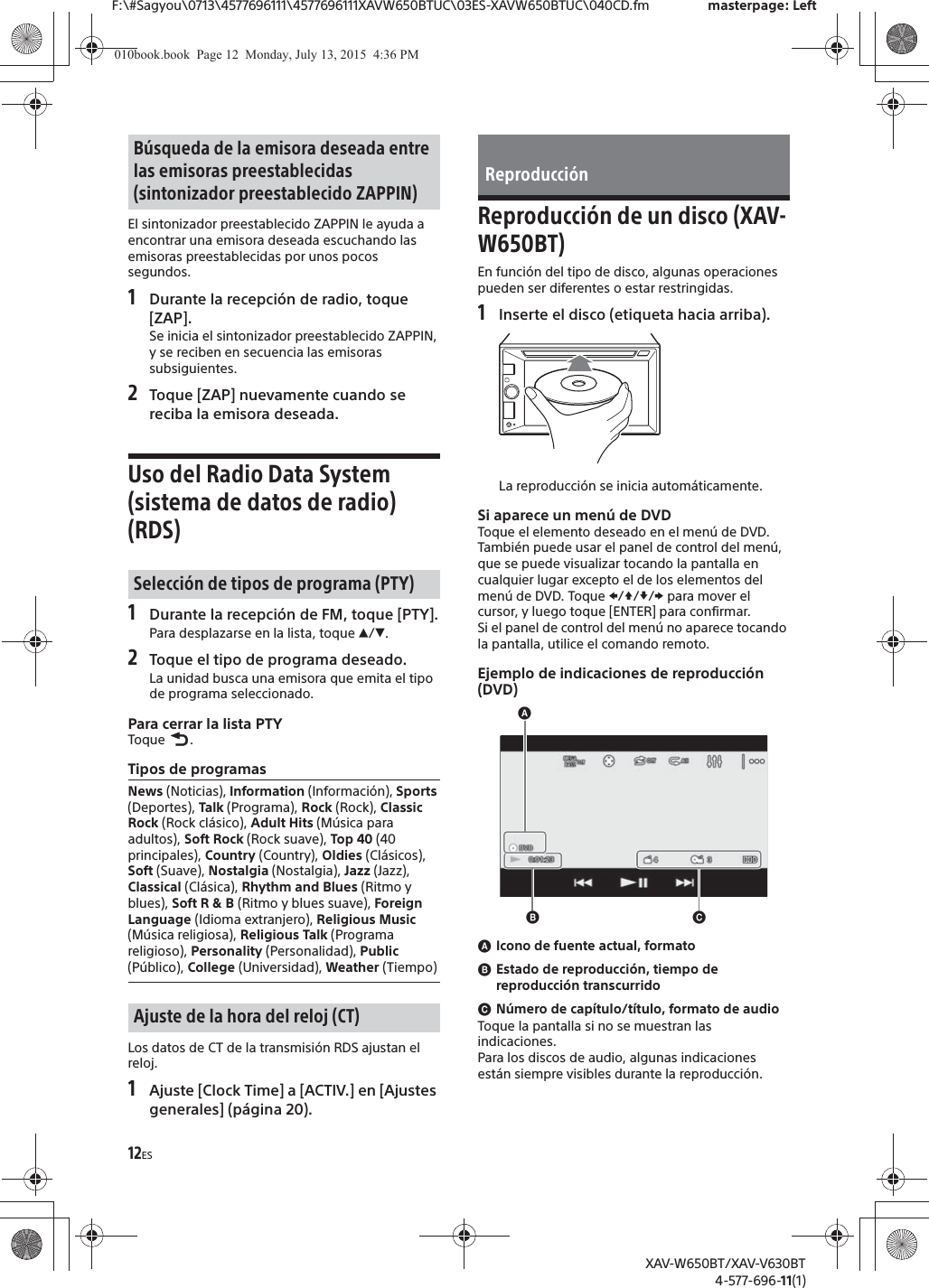 12ESF:\#Sagyou\0713\4577696111\4577696111XAVW650BTUC\03ES-XAVW650BTUC\040CD.fm masterpage: LeftXAV-W650BT/XAV-V630BT4-577-696-11(1)El sintonizador preestablecido ZAPPIN le ayuda a encontrar una emisora deseada escuchando las emisoras preestablecidas por unos pocos segundos.1Durante la recepci&oacute;n de radio, toque [ZAP].Se inicia el sintonizador preestablecido ZAPPIN, y se reciben en secuencia las emisoras subsiguientes.2Toque [ZAP] nuevamente cuando se reciba la emisora deseada.Uso del Radio Data System (sistema de datos de radio) (RDS)1Durante la recepci&oacute;n de FM, toque [PTY].Para desplazarse en la lista, toque Ă/&egrave;.2Toque el tipo de programa deseado.La unidad busca una emisora que emita el tipo de programa seleccionado.Para cerrar la lista PTYToque .Tipos de programasLos datos de CT de la transmisi&oacute;n RDS ajustan el reloj.1Ajuste [Clock Time] a [ACTIV.] en [Ajustes generales] (p&aacute;gina 20).Reproducci&oacute;n de un disco (XAV-W650BT)En funci&oacute;n del tipo de disco, algunas operaciones pueden ser diferentes o estar restringidas.1Inserte el disco (etiqueta hacia arriba).La reproducci&oacute;n se inicia autom&aacute;ticamente.Si aparece un men&uacute; de DVDToque el elemento deseado en el men&uacute; de DVD.Tambi&eacute;n puede usar el panel de control del men&uacute;, que se puede visualizar tocando la pantalla en cualquier lugar excepto el de los elementos del men&uacute; de DVD. Toque V/j//p para mover el cursor, y luego toque [ENTER] para confirmar.Si el panel de control del men&uacute; no aparece tocando la pantalla, utilice el comando remoto.Ejemplo de indicaciones de reproducci&oacute;n (DVD)ɸIcono de fuente actual, formatoɹEstado de reproducci&oacute;n, tiempo de reproducci&oacute;n transcurridoɺN&uacute;mero de cap&iacute;tulo/t&iacute;tulo, formato de audioToque la pantalla si no se muestran las indicaciones.Para los discos de audio, algunas indicaciones est&aacute;n siempre visibles durante la reproducci&oacute;n.B&uacute;squeda de la emisora deseada entre las emisoras preestablecidas (sintonizador preestablecido ZAPPIN)Selecci&oacute;n de tipos de programa (PTY)News (Noticias), Information (Informaci&oacute;n), Sports (Deportes), Talk (Programa), Rock (Rock), Classic Rock (Rock cl&aacute;sico), Adult Hits (M&uacute;sica para adultos), Soft Rock (Rock suave), Top 40 (40 principales), Country (Country), Oldies (Cl&aacute;sicos), Soft (Suave), Nostalgia (Nostalgia), Jazz (Jazz), Classical (Cl&aacute;sica), Rhythm and Blues (Ritmo y blues), Soft R &amp; B (Ritmo y blues suave), Foreign Language (Idioma extranjero), Religious Music (M&uacute;sica religiosa), Religious Talk (Programa religioso), Personality (Personalidad), Public (P&uacute;blico), College (Universidad), Weather (Tiempo)Ajuste de la hora del reloj (CT)Reproducci&oacute;nɸɹɺ010book.book  Page 12  Monday, July 13, 2015  4:36 PM