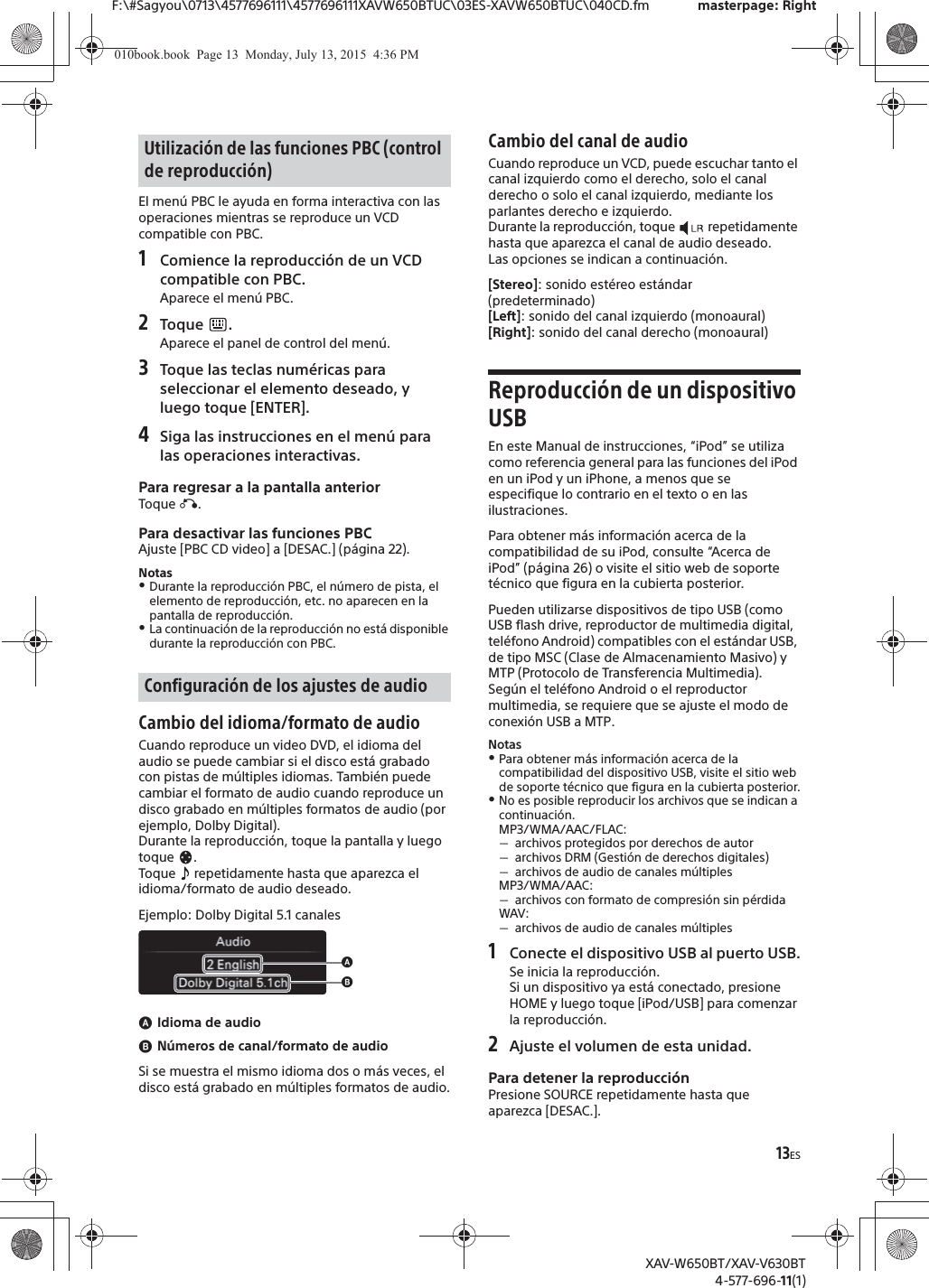 13ESF:\#Sagyou\0713\4577696111\4577696111XAVW650BTUC\03ES-XAVW650BTUC\040CD.fm masterpage: RightXAV-W650BT/XAV-V630BT4-577-696-11(1)El men&uacute; PBC le ayuda en forma interactiva con las operaciones mientras se reproduce un VCD compatible con PBC.1Comience la reproducci&oacute;n de un VCD compatible con PBC.Aparece el men&uacute; PBC.2Toque .Aparece el panel de control del men&uacute;.3Toque las teclas num&eacute;ricas para seleccionar el elemento deseado, y luego toque [ENTER].4Siga las instrucciones en el men&uacute; para las operaciones interactivas.Para regresar a la pantalla anteriorToque &aacute;.Para desactivar las funciones PBCAjuste [PBC CD video] a [DESAC.] (p&aacute;gina 22).NotasˎDurante la reproducci&oacute;n PBC, el n&uacute;mero de pista, el elemento de reproducci&oacute;n, etc. no aparecen en la pantalla de reproducci&oacute;n.ˎLa continuaci&oacute;n de la reproducci&oacute;n no est&aacute; disponible durante la reproducci&oacute;n con PBC.Cambio del idioma/formato de audioCuando reproduce un video DVD, el idioma del audio se puede cambiar si el disco est&aacute; grabado con pistas de m&uacute;ltiples idiomas. Tambi&eacute;n puede cambiar el formato de audio cuando reproduce un disco grabado en m&uacute;ltiples formatos de audio (por ejemplo, Dolby Digital).Durante la reproducci&oacute;n, toque la pantalla y luego toque .Toque   repetidamente hasta que aparezca el idioma/formato de audio deseado.Ejemplo: Dolby Digital 5.1 canalesɸIdioma de audioɹN&uacute;meros de canal/formato de audioSi se muestra el mismo idioma dos o m&aacute;s veces, el disco est&aacute; grabado en m&uacute;ltiples formatos de audio.Cambio del canal de audioCuando reproduce un VCD, puede escuchar tanto el canal izquierdo como el derecho, solo el canal derecho o solo el canal izquierdo, mediante los parlantes derecho e izquierdo.Durante la reproducci&oacute;n, toque   repetidamente hasta que aparezca el canal de audio deseado.Las opciones se indican a continuaci&oacute;n.[Stereo]: sonido est&eacute;reo est&aacute;ndar (predeterminado)[Left]: sonido del canal izquierdo (monoaural)[Right]: sonido del canal derecho (monoaural)Reproducci&oacute;n de un dispositivo USBEn este Manual de instrucciones, &ldquo;iPod&rdquo; se utiliza como referencia general para las funciones del iPod en un iPod y un iPhone, a menos que se especifique lo contrario en el texto o en las ilustraciones.Para obtener m&aacute;s informaci&oacute;n acerca de la compatibilidad de su iPod, consulte &ldquo;Acerca de iPod&rdquo; (p&aacute;gina 26) o visite el sitio web de soporte t&eacute;cnico que figura en la cubierta posterior.Pueden utilizarse dispositivos de tipo USB (como USB flash drive, reproductor de multimedia digital, tel&eacute;fono Android) compatibles con el est&aacute;ndar USB, de tipo MSC (Clase de Almacenamiento Masivo) y MTP (Protocolo de Transferencia Multimedia).Seg&uacute;n el tel&eacute;fono Android o el reproductor multimedia, se requiere que se ajuste el modo de conexi&oacute;n USB a MTP.NotasˎPara obtener m&aacute;s informaci&oacute;n acerca de la compatibilidad del dispositivo USB, visite el sitio web de soporte t&eacute;cnico que figura en la cubierta posterior.ˎNo es posible reproducir los archivos que se indican a continuaci&oacute;n.MP3/WMA/AAC/FLAC:ˋarchivos protegidos por derechos de autorˋarchivos DRM (Gesti&oacute;n de derechos digitales)ˋarchivos de audio de canales m&uacute;ltiplesMP3/WMA/AAC:ˋarchivos con formato de compresi&oacute;n sin p&eacute;rdidaWAV:ˋarchivos de audio de canales m&uacute;ltiples1Conecte el dispositivo USB al puerto USB.Se inicia la reproducci&oacute;n.Si un dispositivo ya est&aacute; conectado, presione HOME y luego toque [iPod/USB] para comenzar la reproducci&oacute;n.2Ajuste el volumen de esta unidad.Para detener la reproducci&oacute;nPresione SOURCE repetidamente hasta que aparezca [DESAC.].Utilizaci&oacute;n de las funciones PBC (control de reproducci&oacute;n)Configuraci&oacute;n de los ajustes de audioɸɹ010book.book  Page 13  Monday, July 13, 2015  4:36 PM