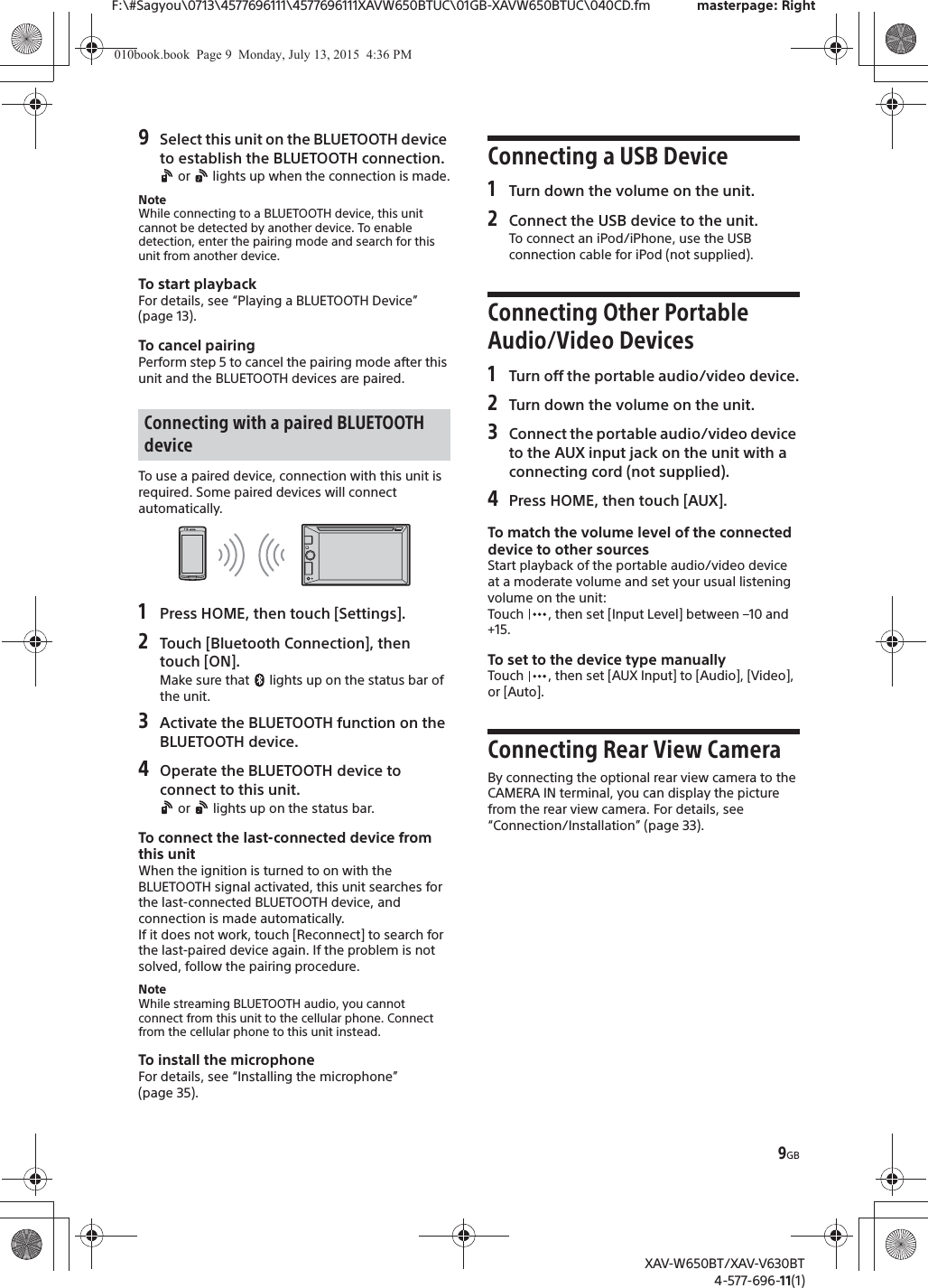 9GBF:\#Sagyou\0713\4577696111\4577696111XAVW650BTUC\01GB-XAVW650BTUC\040CD.fm masterpage: RightXAV-W650BT/XAV-V630BT4-577-696-11(1)9Select this unit on the BLUETOOTH device to establish the BLUETOOTH connection. or   lights up when the connection is made.NoteWhile connecting to a BLUETOOTH device, this unit cannot be detected by another device. To enable detection, enter the pairing mode and search for this unit from another device.To start playbackFor details, see &ldquo;Playing a BLUETOOTH Device&rdquo; (page 13).To cancel pairingPerform step 5 to cancel the pairing mode after this unit and the BLUETOOTH devices are paired.To use a paired device, connection with this unit is required. Some paired devices will connect automatically.1Press HOME, then touch [Settings].2Touch [Bluetooth Connection], then touch [ON].Make sure that   lights up on the status bar of the unit.3Activate the BLUETOOTH function on the BLUETOOTH device.4Operate the BLUETOOTH device to connect to this unit. or   lights up on the status bar.To connect the last-connected device from this unitWhen the ignition is turned to on with the BLUETOOTH signal activated, this unit searches for the last-connected BLUETOOTH device, and connection is made automatically.If it does not work, touch [Reconnect] to search for the last-paired device again. If the problem is not solved, follow the pairing procedure.NoteWhile streaming BLUETOOTH audio, you cannot connect from this unit to the cellular phone. Connect from the cellular phone to this unit instead.To install the microphoneFor details, see &ldquo;Installing the microphone&rdquo; (page 35).Connecting a USB Device1Turn down the volume on the unit.2Connect the USB device to the unit.To connect an iPod/iPhone, use the USB connection cable for iPod (not supplied).Connecting Other Portable Audio/Video Devices1Turn off the portable audio/video device.2Turn down the volume on the unit.3Connect the portable audio/video device to the AUX input jack on the unit with a connecting cord (not supplied).4Press HOME, then touch [AUX].To match the volume level of the connected device to other sourcesStart playback of the portable audio/video device at a moderate volume and set your usual listening volume on the unit:Touch  , then set [Input Level] between &ndash;10 and +15.To set to the device type manuallyTouch  , then set [AUX Input] to [Audio], [Video], or [Auto].Connecting Rear View CameraBy connecting the optional rear view camera to the CAMERA IN terminal, you can display the picture from the rear view camera. For details, see &ldquo;Connection/Installation&rdquo; (page 33).Connecting with a paired BLUETOOTH device010book.book  Page 9  Monday, July 13, 2015  4:36 PM