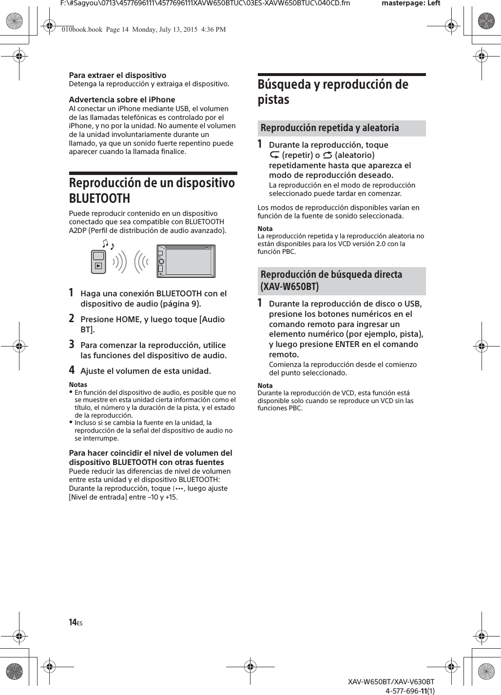 14ESF:\#Sagyou\0713\4577696111\4577696111XAVW650BTUC\03ES-XAVW650BTUC\040CD.fm masterpage: LeftXAV-W650BT/XAV-V630BT4-577-696-11(1)Para extraer el dispositivoDetenga la reproducci&oacute;n y extraiga el dispositivo.Advertencia sobre el iPhoneAl conectar un iPhone mediante USB, el volumen de las llamadas telef&oacute;nicas es controlado por el iPhone, y no por la unidad. No aumente el volumen de la unidad involuntariamente durante un llamado, ya que un sonido fuerte repentino puede aparecer cuando la llamada finalice.Reproducci&oacute;n de un dispositivo BLUETOOTHPuede reproducir contenido en un dispositivo conectado que sea compatible con BLUETOOTH A2DP (Perfil de distribuci&oacute;n de audio avanzado).1Haga una conexi&oacute;n BLUETOOTH con el dispositivo de audio (p&aacute;gina 9).2Presione HOME, y luego toque [Audio BT].3Para comenzar la reproducci&oacute;n, utilice las funciones del dispositivo de audio.4Ajuste el volumen de esta unidad.NotasˎEn funci&oacute;n del dispositivo de audio, es posible que no se muestre en esta unidad cierta informaci&oacute;n como el t&iacute;tulo, el n&uacute;mero y la duraci&oacute;n de la pista, y el estado de la reproducci&oacute;n.ˎIncluso si se cambia la fuente en la unidad, la reproducci&oacute;n de la se&ntilde;al del dispositivo de audio no se interrumpe.Para hacer coincidir el nivel de volumen del dispositivo BLUETOOTH con otras fuentesPuede reducir las diferencias de nivel de volumen entre esta unidad y el dispositivo BLUETOOTH:Durante la reproducci&oacute;n, toque  , luego ajuste [Nivel de entrada] entre &ndash;10 y +15.B&uacute;squeda y reproducci&oacute;n de pistas1Durante la reproducci&oacute;n, toque  (repetir) o   (aleatorio) repetidamente hasta que aparezca el modo de reproducci&oacute;n deseado.La reproducci&oacute;n en el modo de reproducci&oacute;n seleccionado puede tardar en comenzar.Los modos de reproducci&oacute;n disponibles var&iacute;an en funci&oacute;n de la fuente de sonido seleccionada.NotaLa reproducci&oacute;n repetida y la reproducci&oacute;n aleatoria no est&aacute;n disponibles para los VCD versi&oacute;n 2.0 con la funci&oacute;n PBC.1Durante la reproducci&oacute;n de disco o USB, presione los botones num&eacute;ricos en el comando remoto para ingresar un elemento num&eacute;rico (por ejemplo, pista), y luego presione ENTER en el comando remoto.Comienza la reproducci&oacute;n desde el comienzo del punto seleccionado.NotaDurante la reproducci&oacute;n de VCD, esta funci&oacute;n est&aacute; disponible solo cuando se reproduce un VCD sin las funciones PBC.Reproducci&oacute;n repetida y aleatoriaReproducci&oacute;n de b&uacute;squeda directa (XAV-W650BT)010book.book  Page 14  Monday, July 13, 2015  4:36 PM
