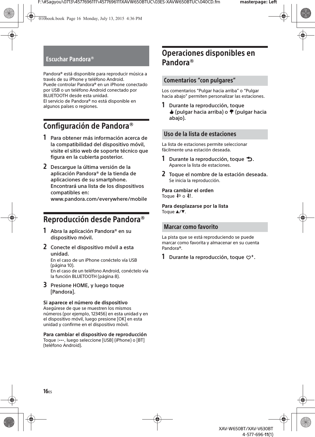 16ESF:\#Sagyou\0713\4577696111\4577696111XAVW650BTUC\03ES-XAVW650BTUC\040CD.fm masterpage: LeftXAV-W650BT/XAV-V630BT4-577-696-11(1)Pandora&reg; est&aacute; disponible para reproducir m&uacute;sica a trav&eacute;s de su iPhone y tel&eacute;fono Android.Puede controlar Pandora&reg; en un iPhone conectado por USB o un tel&eacute;fono Android conectado por BLUETOOTH desde esta unidad.El servicio de Pandora&reg; no est&aacute; disponible en algunos pa&iacute;ses o regiones.Configuraci&oacute;n de Pandora&reg;1Para obtener m&aacute;s informaci&oacute;n acerca de la compatibilidad del dispositivo m&oacute;vil, visite el sitio web de soporte t&eacute;cnico que figura en la cubierta posterior.2Descargue la &uacute;ltima versi&oacute;n de la aplicaci&oacute;n Pandora&reg; de la tienda de aplicaciones de su smartphone. Encontrar&aacute; una lista de los dispositivos compatibles en:www.pandora.com/everywhere/mobileReproducci&oacute;n desde Pandora&reg;1Abra la aplicaci&oacute;n Pandora&reg; en su dispositivo m&oacute;vil.2Conecte el dispositivo m&oacute;vil a esta unidad.En el caso de un iPhone con&eacute;ctelo v&iacute;a USB (p&aacute;gina 10).En el caso de un tel&eacute;fono Android, con&eacute;ctelo v&iacute;a la funci&oacute;n BLUETOOTH (p&aacute;gina 8).3Presione HOME, y luego toque [Pandora].Si aparece el n&uacute;mero de dispositivoAseg&uacute;rese de que se muestren los mismos n&uacute;meros (por ejemplo, 123456) en esta unidad y en el dispositivo m&oacute;vil, luego presione [OK] en esta unidad y confirme en el dispositivo m&oacute;vil.Para cambiar el dispositivo de reproducci&oacute;nToque  , luego seleccione [USB] (iPhone) o [BT] (tel&eacute;fono Android).Operaciones disponibles en Pandora&reg;Los comentarios &ldquo;Pulgar hacia arriba&rdquo; o &ldquo;Pulgar hacia abajo&rdquo; permiten personalizar las estaciones.1Durante la reproducci&oacute;n, toque  (pulgar hacia arriba) o   (pulgar hacia abajo).La lista de estaciones permite seleccionar f&aacute;cilmente una estaci&oacute;n deseada.1Durante la reproducci&oacute;n, toque  .Aparece la lista de estaciones.2Toque el nombre de la estaci&oacute;n deseada.Se inicia la reproducci&oacute;n.Para cambiar el ordenToque  o .Para desplazarse por la listaToque Ă/&egrave;.La pista que se est&aacute; reproduciendo se puede marcar como favorita y almacenar en su cuenta Pandora&reg;.1Durante la reproducci&oacute;n, toque  .Escuchar Pandora&reg;Comentarios &ldquo;con pulgares&rdquo;Uso de la lista de estacionesMarcar como favorito010book.book  Page 16  Monday, July 13, 2015  4:36 PM