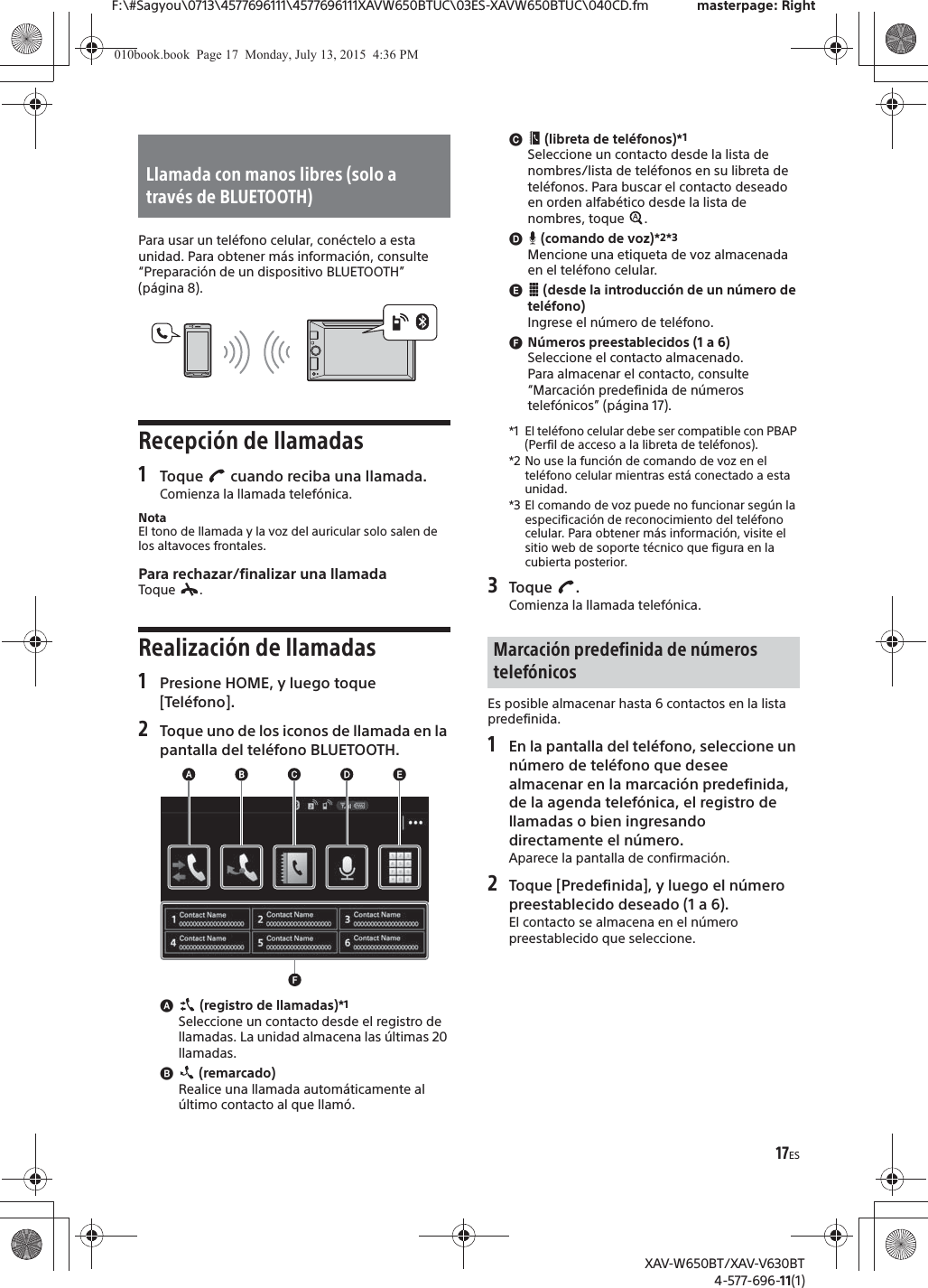 17ESF:\#Sagyou\0713\4577696111\4577696111XAVW650BTUC\03ES-XAVW650BTUC\040CD.fm masterpage: RightXAV-W650BT/XAV-V630BT4-577-696-11(1)Para usar un tel&eacute;fono celular, con&eacute;ctelo a esta unidad. Para obtener m&aacute;s informaci&oacute;n, consulte &ldquo;Preparaci&oacute;n de un dispositivo BLUETOOTH&rdquo; (p&aacute;gina 8).Recepci&oacute;n de llamadas1Toque   cuando reciba una llamada.Comienza la llamada telef&oacute;nica.NotaEl tono de llamada y la voz del auricular solo salen de los altavoces frontales.Para rechazar/finalizar una llamadaToque .Realizaci&oacute;n de llamadas1Presione HOME, y luego toque [Tel&eacute;fono].2Toque uno de los iconos de llamada en la pantalla del tel&eacute;fono BLUETOOTH.ɸ (registro de llamadas)*1Seleccione un contacto desde el registro de llamadas. La unidad almacena las &uacute;ltimas 20 llamadas.ɹ (remarcado)Realice una llamada autom&aacute;ticamente al &uacute;ltimo contacto al que llam&oacute;.ɺ (libreta de tel&eacute;fonos)*1Seleccione un contacto desde la lista de nombres/lista de tel&eacute;fonos en su libreta de tel&eacute;fonos. Para buscar el contacto deseado en orden alfab&eacute;tico desde la lista de nombres, toque  .ɻ (comando de voz)*2*3Mencione una etiqueta de voz almacenada en el tel&eacute;fono celular.ɼ (desde la introducci&oacute;n de un n&uacute;mero de tel&eacute;fono)Ingrese el n&uacute;mero de tel&eacute;fono.ɽN&uacute;meros preestablecidos (1 a 6)Seleccione el contacto almacenado.Para almacenar el contacto, consulte &ldquo;Marcaci&oacute;n predefinida de n&uacute;meros telef&oacute;nicos&rdquo; (p&aacute;gina 17).*1 El tel&eacute;fono celular debe ser compatible con PBAP (Perfil de acceso a la libreta de tel&eacute;fonos).*2 No use la funci&oacute;n de comando de voz en el tel&eacute;fono celular mientras est&aacute; conectado a esta unidad.*3 El comando de voz puede no funcionar seg&uacute;n la especificaci&oacute;n de reconocimiento del tel&eacute;fono celular. Para obtener m&aacute;s informaci&oacute;n, visite el sitio web de soporte t&eacute;cnico que figura en la cubierta posterior.3Toque .Comienza la llamada telef&oacute;nica.Es posible almacenar hasta 6 contactos en la lista predefinida.1En la pantalla del tel&eacute;fono, seleccione un n&uacute;mero de tel&eacute;fono que desee almacenar en la marcaci&oacute;n predefinida, de la agenda telef&oacute;nica, el registro de llamadas o bien ingresando directamente el n&uacute;mero.Aparece la pantalla de confirmaci&oacute;n.2Toque [Predefinida], y luego el n&uacute;mero preestablecido deseado (1 a 6).El contacto se almacena en el n&uacute;mero preestablecido que seleccione.Llamada con manos libres (solo a trav&eacute;s de BLUETOOTH)Marcaci&oacute;n predefinida de n&uacute;meros telef&oacute;nicos010book.book  Page 17  Monday, July 13, 2015  4:36 PM