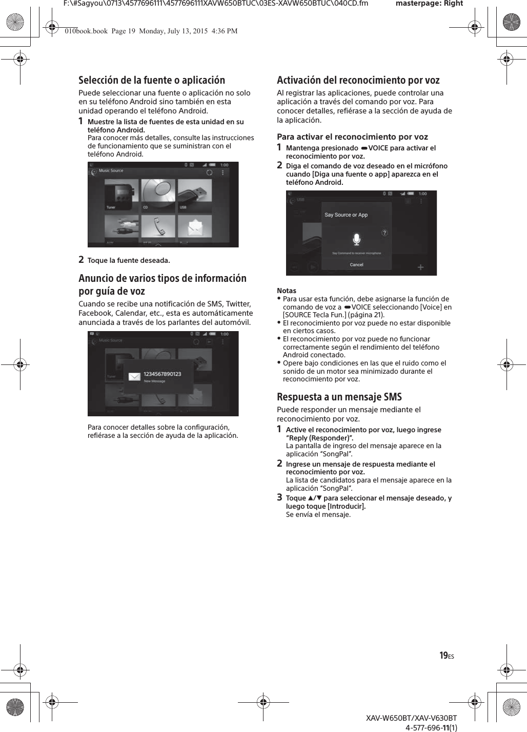 19ESF:\#Sagyou\0713\4577696111\4577696111XAVW650BTUC\03ES-XAVW650BTUC\040CD.fm masterpage: RightXAV-W650BT/XAV-V630BT4-577-696-11(1)Selecci&oacute;n de la fuente o aplicaci&oacute;nPuede seleccionar una fuente o aplicaci&oacute;n no solo en su tel&eacute;fono Android sino tambi&eacute;n en esta unidad operando el tel&eacute;fono Android.1Muestre la lista de fuentes de esta unidad en su tel&eacute;fono Android.Para conocer m&aacute;s detalles, consulte las instrucciones de funcionamiento que se suministran con el tel&eacute;fono Android.2Toque la fuente deseada.Anuncio de varios tipos de informaci&oacute;n por gu&iacute;a de vozCuando se recibe una notificaci&oacute;n de SMS, Twitter, Facebook, Calendar, etc., esta es autom&aacute;ticamente anunciada a trav&eacute;s de los parlantes del autom&oacute;vil.Para conocer detalles sobre la configuraci&oacute;n, refi&eacute;rase a la secci&oacute;n de ayuda de la aplicaci&oacute;n.Activaci&oacute;n del reconocimiento por vozAl registrar las aplicaciones, puede controlar una aplicaci&oacute;n a trav&eacute;s del comando por voz. Para conocer detalles, refi&eacute;rase a la secci&oacute;n de ayuda de la aplicaci&oacute;n.Para activar el reconocimiento por voz1Mantenga presionado  VOICE para activar el reconocimiento por voz.2Diga el comando de voz deseado en el micr&oacute;fono cuando [Diga una fuente o app] aparezca en el tel&eacute;fono Android.NotasˎPara usar esta funci&oacute;n, debe asignarse la funci&oacute;n de comando de voz a  VOICE seleccionando [Voice] en [SOURCE Tecla Fun.] (p&aacute;gina 21).ˎEl reconocimiento por voz puede no estar disponible en ciertos casos.ˎEl reconocimiento por voz puede no funcionar correctamente seg&uacute;n el rendimiento del tel&eacute;fono Android conectado.ˎOpere bajo condiciones en las que el ruido como el sonido de un motor sea minimizado durante el reconocimiento por voz.Respuesta a un mensaje SMSPuede responder un mensaje mediante el reconocimiento por voz.1Active el reconocimiento por voz, luego ingrese &ldquo;Reply (Responder)&rdquo;.La pantalla de ingreso del mensaje aparece en la aplicaci&oacute;n &ldquo;SongPal&rdquo;.2Ingrese un mensaje de respuesta mediante el reconocimiento por voz.La lista de candidatos para el mensaje aparece en la aplicaci&oacute;n &ldquo;SongPal&rdquo;.3Toque Ă/&egrave; para seleccionar el mensaje deseado, y luego toque [Introducir].Se env&iacute;a el mensaje.010book.book  Page 19  Monday, July 13, 2015  4:36 PM