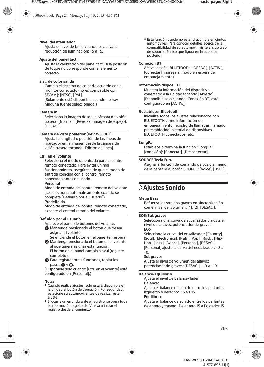 21ESF:\#Sagyou\0713\4577696111\4577696111XAVW650BTUC\03ES-XAVW650BTUC\040CD.fm masterpage: RightXAV-W650BT/XAV-V630BT4-577-696-11(1)Nivel del atenuadorAjusta el nivel de brillo cuando se activa la reducci&oacute;n de iluminaci&oacute;n: &ndash;5 a +5.Ajuste del panel t&aacute;ctilAjusta la calibraci&oacute;n del panel t&aacute;ctil si la posici&oacute;n de toque no corresponde con el elemento correcto.Sist. de color salidaCambia el sistema de color de acuerdo con el monitor conectado (no es compatible con SECAM): [NTSC], [PAL].(Solamente est&aacute; disponible cuando no hay ninguna fuente seleccionada.)Camara in.Selecciona la imagen desde la c&aacute;mara de visi&oacute;n trasera: [Normal], [Reversa] (imagen de espejo), [DESAC.].C&aacute;mara de vista posterior (XAV-W650BT)Ajusta la longitud o posici&oacute;n de las l&iacute;neas de marcador en la imagen desde la c&aacute;mara de visi&oacute;n trasera tocando [Edicion de linea].Ctrl. en el volanteSelecciona el modo de entrada para el control remoto conectado. Para evitar un mal funcionamiento, aseg&uacute;rese de que el modo de entrada coincida con el control remoto conectado antes de usarlo.PersonalModo de entrada del control remoto del volante (se selecciona autom&aacute;ticamente cuando se completa [Definido por el usuario]).PredefinidaModo de entrada del control remoto conectado, excepto el control remoto del volante.Definido por el usuarioAparece el panel de botones del volante.ɞMantenga presionado el bot&oacute;n que desea asignar al volante.Se enciende el bot&oacute;n en el panel (en espera).ɟMantenga presionado el bot&oacute;n en el volante al que quiera asignar esta funci&oacute;n.El bot&oacute;n en el panel cambia a azul (registro completo).ɠPara registrar otras funciones, repita los pasos ɞ y ɟ.(Disponible solo cuando [Ctrl. en el volante] est&aacute; configurado en [Personal].)NotasˎCuando realice ajustes, solo estar&aacute; disponible en la unidad el bot&oacute;n de operaci&oacute;n. Por seguridad, estacione su autom&oacute;vil antes de realizar este ajuste.ˎSi ocurre un error durante el registro, se borra toda la informaci&oacute;n registrada. Vuelva a iniciar el registro desde el comienzo.ˎEsta funci&oacute;n puede no estar disponible en ciertos autom&oacute;viles. Para conocer detalles acerca de la compatibilidad de su autom&oacute;vil, visite el sitio web de soporte t&eacute;cnico que figura en la cubierta posterior.Conexi&oacute;n BTActiva la se&ntilde;al BLUETOOTH: [DESAC.], [ACTIV.], [Conectar] (ingresa al modo en espera de emparejamiento).Informaci&oacute;n dispos. BTMuestra la informaci&oacute;n del dispositivo conectado a la unidad tocando [Abierto].(Disponible solo cuando [Conexi&oacute;n BT] est&aacute; configurado en [ACTIV.])Restablecer BluetoothInicializa todos los ajustes relacionados con BLUETOOTH como informaci&oacute;n de emparejamiento, registro de llamadas, llamado preestablecido, historial de dispositivos BLUETOOTH conectados, etc.SongPalEstablece o termina la funci&oacute;n &ldquo;SongPal&rdquo; (conexi&oacute;n): [Conectar], [Desconectar].SOURCE Tecla Fun.Asigna la funci&oacute;n de comando de voz o el men&uacute; de la pantalla al bot&oacute;n SOURCE: [Voice], [DSPL].Ajustes SonidoMega BassRefuerza los sonidos graves en sincronizaci&oacute;n con el nivel del volumen: [1], [2], [DESAC.].EQ5/SubgravesSelecciona una curva de ecualizador y ajusta el nivel del altavoz potenciador de graves.EQ5Selecciona la curva del ecualizador: [Country], [Soul], [Electronica], [R&amp;B], [Pop], [Rock], [Hip-Hop], [Jazz], [Dance], [Personal], [DESAC.].[Personal] ajusta la curva del ecualizador: &ndash;8 a +8.SubgravesAjusta el nivel de volumen del altavoz potenciador de graves: [DESAC.], &ndash;10 a +10.Balance/EquilibrioAjusta el nivel de balance/fader.Balance:Ajusta el balance de sonido entre los parlantes izquierdo y derecho: I15 a D15.Equilibrio:Ajusta el balance de sonido entre los parlantes delantero y trasero: Delantero 15 a Posterior 15.010book.book  Page 21  Monday, July 13, 2015  4:36 PM