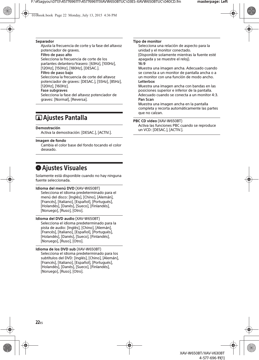 22ESF:\#Sagyou\0713\4577696111\4577696111XAVW650BTUC\03ES-XAVW650BTUC\040CD.fm masterpage: LeftXAV-W650BT/XAV-V630BT4-577-696-11(1)SeparadorAjusta la frecuencia de corte y la fase del altavoz potenciador de graves.Filtro de paso altoSelecciona la frecuencia de corte de los parlantes delantero/trasero: [63Hz], [100Hz], [120Hz], [150Hz], [180Hz], [DESAC.].Filtro de paso bajoSelecciona la frecuencia de corte del altavoz potenciador de graves: [DESAC.], [55Hz], [85Hz], [120Hz], [160Hz].Fase subgravesSelecciona la fase del altavoz potenciador de graves: [Normal], [Reversa].Ajustes PantallaDemostraci&oacute;nActiva la demostraci&oacute;n: [DESAC.], [ACTIV.].Imagen de fondoCambia el color base del fondo tocando el color deseado.Ajustes VisualesSolamente est&aacute; disponible cuando no hay ninguna fuente seleccionada.Idioma del men&uacute; DVD (XAV-W650BT)Selecciona el idioma predeterminado para el men&uacute; del disco: [Ingl&eacute;s], [Chino], [Alem&aacute;n], [Franc&eacute;s], [Italiano], [Espa&ntilde;ol], [Portugu&eacute;s], [Holand&eacute;s], [Dan&eacute;s], [Sueco], [Finland&eacute;s], [Noruego], [Ruso], [Otro].Idioma del DVD audio (XAV-W650BT)Selecciona el idioma predeterminado para la pista de audio: [Ingl&eacute;s], [Chino], [Alem&aacute;n], [Franc&eacute;s], [Italiano], [Espa&ntilde;ol], [Portugu&eacute;s], [Holand&eacute;s], [Dan&eacute;s], [Sueco], [Finland&eacute;s], [Noruego], [Ruso], [Otro].Idioma de los DVD sub (XAV-W650BT)Selecciona el idioma predeterminado para los subt&iacute;tulos del DVD: [Ingl&eacute;s], [Chino], [Alem&aacute;n], [Franc&eacute;s], [Italiano], [Espa&ntilde;ol], [Portugu&eacute;s], [Holand&eacute;s], [Dan&eacute;s], [Sueco], [Finland&eacute;s], [Noruego], [Ruso], [Otro].Tipo de monitorSelecciona una relaci&oacute;n de aspecto para la unidad y el monitor conectado. (Disponible solamente mientras la fuente est&eacute; apagada y se muestre el reloj).16:9Muestra una imagen ancha. Adecuado cuando se conecta a un monitor de pantalla ancha o a un monitor con una funci&oacute;n de modo ancho.LetterboxMuestra una imagen ancha con bandas en las posiciones superior e inferior de la pantalla. Adecuado cuando se conecta a un monitor 4:3.Pan ScanMuestra una imagen ancha en la pantalla completa y recorta autom&aacute;ticamente las partes que no calzan.PBC CD video (XAV-W650BT)Activa las funciones PBC cuando se reproduce un VCD: [DESAC.], [ACTIV.].010book.book  Page 22  Monday, July 13, 2015  4:36 PM