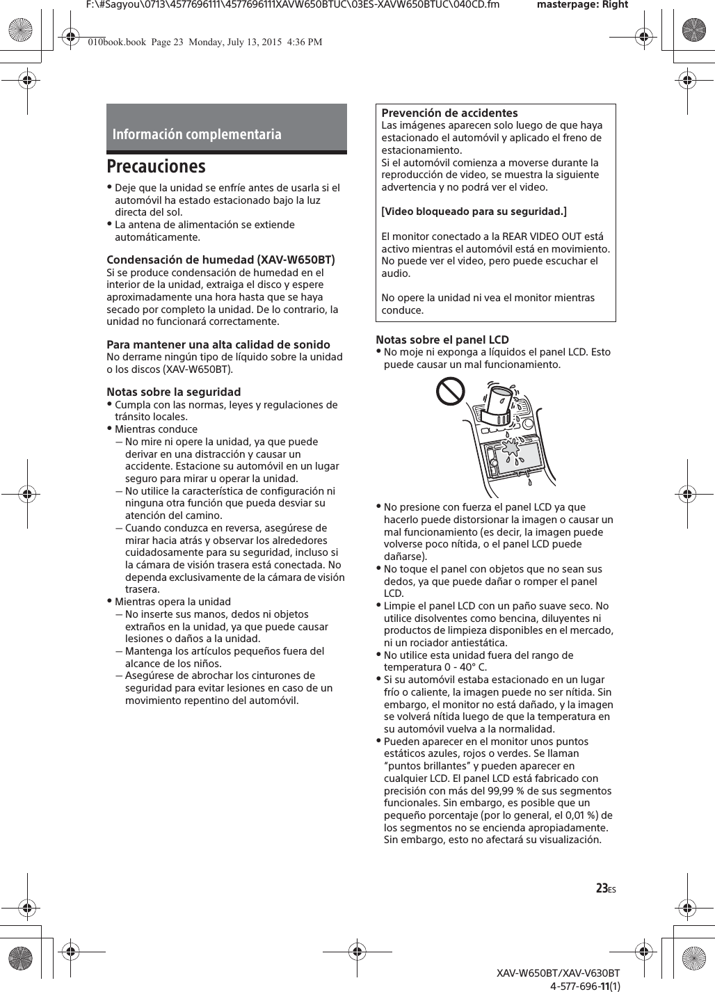 23ESF:\#Sagyou\0713\4577696111\4577696111XAVW650BTUC\03ES-XAVW650BTUC\040CD.fm masterpage: RightXAV-W650BT/XAV-V630BT4-577-696-11(1)PrecaucionesˎDeje que la unidad se enfr&iacute;e antes de usarla si el autom&oacute;vil ha estado estacionado bajo la luz directa del sol.ˎLa antena de alimentaci&oacute;n se extiende autom&aacute;ticamente.Condensaci&oacute;n de humedad (XAV-W650BT)Si se produce condensaci&oacute;n de humedad en el interior de la unidad, extraiga el disco y espere aproximadamente una hora hasta que se haya secado por completo la unidad. De lo contrario, la unidad no funcionar&aacute; correctamente.Para mantener una alta calidad de sonidoNo derrame ning&uacute;n tipo de l&iacute;quido sobre la unidad o los discos (XAV-W650BT).Notas sobre la seguridadˎCumpla con las normas, leyes y regulaciones de tr&aacute;nsito locales.ˎMientras conduceˋNo mire ni opere la unidad, ya que puede derivar en una distracci&oacute;n y causar un accidente. Estacione su autom&oacute;vil en un lugar seguro para mirar u operar la unidad.ˋNo utilice la caracter&iacute;stica de configuraci&oacute;n ni ninguna otra funci&oacute;n que pueda desviar su atenci&oacute;n del camino.ˋCuando conduzca en reversa, aseg&uacute;rese de mirar hacia atr&aacute;s y observar los alrededores cuidadosamente para su seguridad, incluso si la c&aacute;mara de visi&oacute;n trasera est&aacute; conectada. No dependa exclusivamente de la c&aacute;mara de visi&oacute;n trasera.ˎMientras opera la unidadˋNo inserte sus manos, dedos ni objetos extra&ntilde;os en la unidad, ya que puede causar lesiones o da&ntilde;os a la unidad.ˋMantenga los art&iacute;culos peque&ntilde;os fuera del alcance de los ni&ntilde;os.ˋAseg&uacute;rese de abrochar los cinturones de seguridad para evitar lesiones en caso de un movimiento repentino del autom&oacute;vil.Notas sobre el panel LCDˎNo moje ni exponga a l&iacute;quidos el panel LCD. Esto puede causar un mal funcionamiento.ˎNo presione con fuerza el panel LCD ya que hacerlo puede distorsionar la imagen o causar un mal funcionamiento (es decir, la imagen puede volverse poco n&iacute;tida, o el panel LCD puede da&ntilde;arse).ˎNo toque el panel con objetos que no sean sus dedos, ya que puede da&ntilde;ar o romper el panel LCD.ˎLimpie el panel LCD con un pa&ntilde;o suave seco. No utilice disolventes como bencina, diluyentes ni productos de limpieza disponibles en el mercado, ni un rociador antiest&aacute;tica.ˎNo utilice esta unidad fuera del rango de temperatura 0 - 40&deg; C.ˎSi su autom&oacute;vil estaba estacionado en un lugar fr&iacute;o o caliente, la imagen puede no ser n&iacute;tida. Sin embargo, el monitor no est&aacute; da&ntilde;ado, y la imagen se volver&aacute; n&iacute;tida luego de que la temperatura en su autom&oacute;vil vuelva a la normalidad.ˎPueden aparecer en el monitor unos puntos est&aacute;ticos azules, rojos o verdes. Se llaman &ldquo;puntos brillantes&rdquo; y pueden aparecer en cualquier LCD. El panel LCD est&aacute; fabricado con precisi&oacute;n con m&aacute;s del 99,99 % de sus segmentos funcionales. Sin embargo, es posible que un peque&ntilde;o porcentaje (por lo general, el 0,01 %) de los segmentos no se encienda apropiadamente. Sin embargo, esto no afectar&aacute; su visualizaci&oacute;n.Informaci&oacute;n complementariaPrevenci&oacute;n de accidentesLas im&aacute;genes aparecen solo luego de que haya estacionado el autom&oacute;vil y aplicado el freno de estacionamiento.Si el autom&oacute;vil comienza a moverse durante la reproducci&oacute;n de video, se muestra la siguiente advertencia y no podr&aacute; ver el video.[Video bloqueado para su seguridad.]El monitor conectado a la REAR VIDEO OUT est&aacute; activo mientras el autom&oacute;vil est&aacute; en movimiento.No puede ver el video, pero puede escuchar el audio.No opere la unidad ni vea el monitor mientras conduce.010book.book  Page 23  Monday, July 13, 2015  4:36 PM