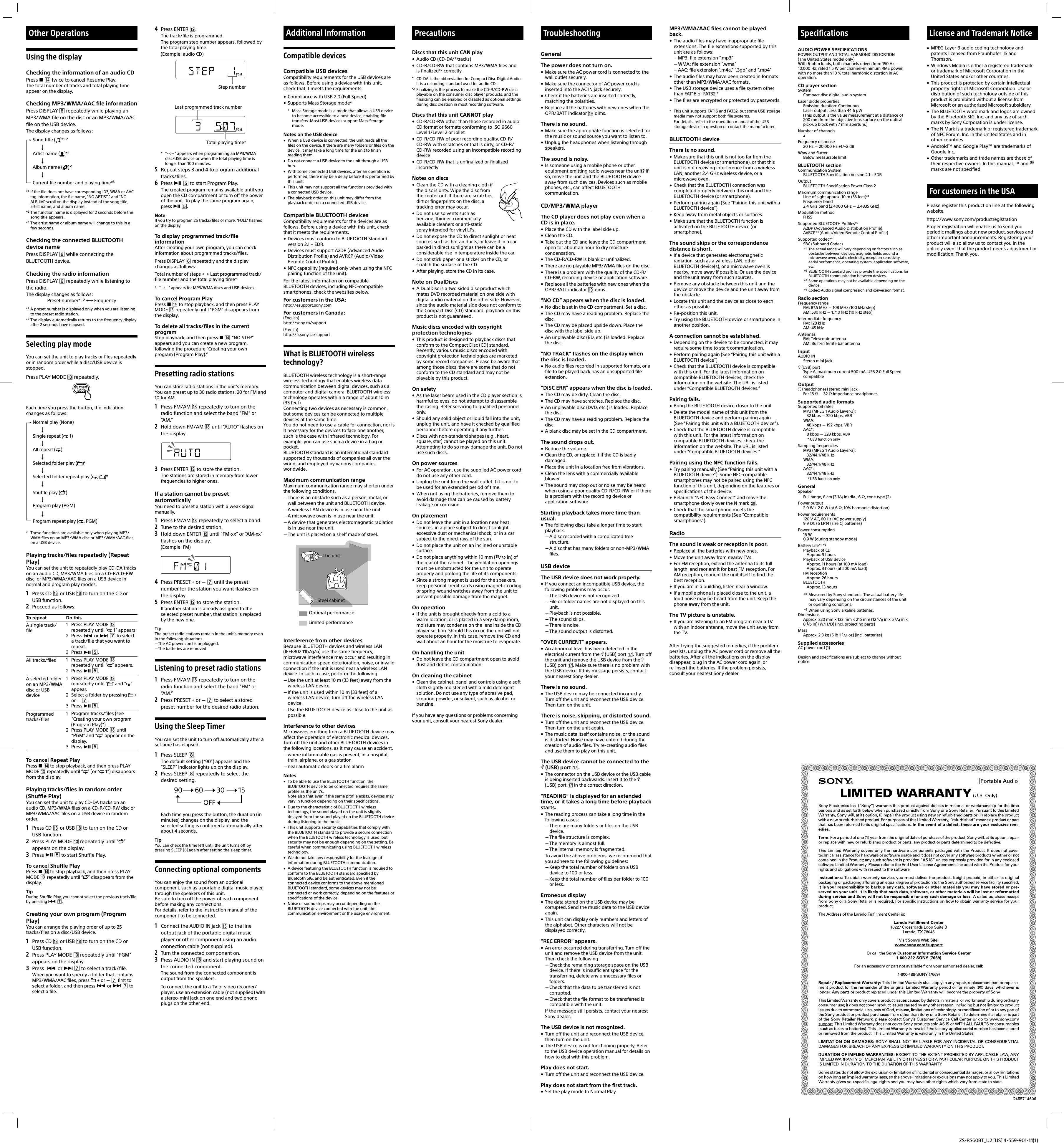 ZS-RS60BT_U2 [US] 4-559-901-11(1)Using the displayChecking the information of an audio CDPress   twice to cancel Resume Play.The total number of tracks and total playing time appear on the display.Checking MP3/WMA/AAC file informationPress DISPLAY  repeatedly while playing an MP3/WMA file on the disc or an MP3/WMA/AAC file on the USB device.The display changes as follows:Song title ( )*1, 2Artist name ( )*1Album name ( )*1Current file number and playing time*3*1  If the file does not have corresponding ID3, WMA or AAC tag information, the file name, “NO ARTIST,” and “NO ALBUM” scroll on the display instead of the song title, artist name, and album name.*2 The function name is displayed for 2 seconds before the song title appears.*3 The artist name or album name will change to this in a few seconds.Checking the connected BLUETOOTH device namePress DISPLAY  while connecting the BLUETOOTH device.Checking the radio informationPress DISPLAY  repeatedly while listening to the radio.The display changes as follows:Preset number*1, 2  Frequency*1  A preset number is displayed only when you are listening to the preset radio station.*2 The display automatically returns to the frequency display after 2 seconds have elapsed. Selecting play modeYou can set the unit to play tracks or files repeatedly or in random order while a disc/USB device is stopped.Press PLAY MODE  repeatedly.Each time you press the button, the indication changes as follows:Normal play (None)Single repeat (  1)All repeat ( )Selected folder play ( )*Selected folder repeat play ( ,  )*Shuffle play ( )Program play (PGM)Program repeat play ( , PGM)*  These functions are available only when playing MP3/WMA files on an MP3/WMA disc or MP3/WMA/AAC files on a USB device.Playing tracks/files repeatedly (Repeat Play)You can set the unit to repeatedly play CD-DA tracks on an audio CD, MP3/WMA files on a CD-R/CD-RW disc, or MP3/WMA/AAC files on a USB device in normal and program play modes.1  Press CD  or USB  to turn on the CD or USB function.2  Proceed as follows.To repeat Do thisA single track/file1  Press PLAY MODE  repeatedly until “  1” appears.2 Press  or   to select a track/file that you want to repeat.3 Press  .All tracks/files 1  Press PLAY MODE  repeatedly until “ ” appears.2 Press  .A selected folder on an MP3/WMA disc or USB device1  Press PLAY MODE  repeatedly until “ ” and “ ” appear.2  Select a folder by pressing  + or  .3 Press  .Programmed tracks/files1  Program tracks/files (see “Creating your own program (Program Play)”).2  Press PLAY MODE  until “PGM” and “ ” appear on the display.3 Press  .To cancel Repeat PlayPress   to stop playback, and then press PLAY MODE  repeatedly until “ ” (or “  1”) disappears from the display.Playing tracks/files in random order (Shuffle Play)You can set the unit to play CD-DA tracks on an audio CD, MP3/WMA files on a CD-R/CD-RW disc or MP3/WMA/AAC files on a USB device in random order.1  Press CD  or USB  to turn on the CD or USB function.2  Press PLAY MODE  repeatedly until “ ” appears on the display.3  Press   to start Shuffle Play.To cancel Shuffle PlayPress   to stop playback, and then press PLAY MODE  repeatedly until “ ” disappears from the display.TipDuring Shuffle Play, you cannot select the previous track/file by pressing  . Creating your own program (Program Play)You can arrange the playing order of up to 25 tracks/files on a disc/USB device.1  Press CD  or USB  to turn on the CD or USB function.2  Press PLAY MODE  repeatedly until “PGM” appears on the display.3  Press  or   to select a track/file.When you want to specify a folder that contains MP3/WMA/AAC files, press  + or   first to select a folder, and then press  or   to select a file.Other Operations 4  Press ENTER .The track/file is programmed.The program step number appears, followed by the total playing time.(Example: audio CD)Step numberLast programmed track numberTotal playing time**  “--:--” appears when programming an MP3/WMA disc/USB device or when the total playing time is longer than 100 minutes.5  Repeat steps 3 and 4 to program additional tracks/files.6  Press   to start Program Play.The created program remains available until you open the CD compartment or turn off the power of the unit. To play the same program again, press  .NoteIf you try to program 26 tracks/files or more, “FULL” flashes on the display.To display programmed track/file informationAfter creating your own program, you can check information about programmed tracks/files.Press DISPLAY  repeatedly and the display changes as follows:Total number of steps  Last programmed track/file number and the total playing time**  “--:--” appears for MP3/WMA discs and USB devices.To cancel Program PlayPress   to stop playback, and then press PLAY MODE  repeatedly until “PGM” disappears from the display.To delete all tracks/files in the current programStop playback, and then press  . “NO STEP” appears and you can create a new program, following the procedure “Creating your own program (Program Play).”Presetting radio stationsYou can store radio stations in the unit’s memory. You can preset up to 30 radio stations, 20 for FM and 10 for AM.1  Press FM/AM  repeatedly to turn on the radio function and select the band “FM” or “AM.”2  Hold down FM/AM  until “AUTO” flashes on the display.3  Press ENTER  to store the station.The stations are stored in memory from lower frequencies to higher ones.If a station cannot be preset automaticallyYou need to preset a station with a weak signal manually.1  Press FM/AM  repeatedly to select a band.2  Tune to the desired station.3  Hold down ENTER  until “FM-xx” or “AM-xx” flashes on the display.(Example: FM)4  Press PRESET + or   until the preset number for the station you want flashes on the display.5  Press ENTER  to store the station.If another station is already assigned to the selected preset number, that station is replaced by the new one.TipThe preset radio stations remain in the unit’s memory even in the following situations.The AC power cord is unplugged.The batteries are removed.Listening to preset radio stations1  Press FM/AM  repeatedly to turn on the radio function and select the band “FM” or “AM.”2  Press PRESET + or   to select a stored preset number for the desired radio station.Using the Sleep TimerYou can set the unit to turn off automatically after a set time has elapsed.1  Press SLEEP .The default setting (“90”) appears and the “SLEEP” indicator lights up on the display.2  Press SLEEP  repeatedly to select the desired setting.Each time you press the button, the duration (in minutes) changes on the display, and the selected setting is confirmed automatically after about 4 seconds.TipYou can check the time left until the unit turns off by pressing SLEEP  again after setting the sleep timer.Connecting optional componentsYou can enjoy the sound from an optional component, such as a portable digital music player, through the speakers of this unit.Be sure to turn off the power of each component before making any connections.For details, refer to the instruction manual of the component to be connected.1  Connect the AUDIO IN jack  to the line output jack of the portable digital music player or other component using an audio connection cable (not supplied).2  Turn the connected component on.3  Press AUDIO IN  and start playing sound on the connected component.The sound from the connected component is output from the speakers.To connect the unit to a TV or video recorder/player, use an extension cable (not supplied) with a stereo-mini jack on one end and two phono plugs on the other end.Additional InformationCompatible devicesCompatible USB devicesCompatibility requirements for the USB devices are as follows. Before using a device with this unit, check that it meets the requirements. Compliance with USB 2.0 (Full Speed) Supports Mass Storage mode**  Mass Storage mode is a mode that allows a USB device to become accessible to a host device, enabling file transfers. Most USB devices support Mass Storage mode.Notes on the USB device  When a USB device is connected, the unit reads all the files on the device. If there are many folders or files on the device, it may take a long time for the unit to finish reading them.  Do not connect a USB device to the unit through a USB hub.  With some connected USB devices, after an operation is performed, there may be a delay before it is performed by this unit.  This unit may not support all the functions provided with a connected USB device.  The playback order on this unit may differ from the playback order on a connected USB device. Compatible BLUETOOTH devicesCompatibility requirements for the devices are as follows. Before using a device with this unit, check that it meets the requirements. Devices must conform to BLUETOOTH Standard version 2.1 + EDR. Devices must support A2DP (Advanced Audio Distribution Profile) and AVRCP (Audio/Video Remote Control Profile). NFC capability (required only when using the NFC pairing function of the unit).For the latest information on compatible BLUETOOTH devices, including NFC-compatible smartphones, check the websites below.For customers in the USA:http://esupport.sony.comFor customers in Canada:(English)http://sony.ca/support(French)http://fr.sony.ca/supportWhat is BLUETOOTH wireless technology?BLUETOOTH wireless technology is a short-range wireless technology that enables wireless data communication between digital devices, such as a computer and digital camera. BLUETOOTH wireless technology operates within a range of about 10 m (33 feet).Connecting two devices as necessary is common, but some devices can be connected to multiple devices at the same time.You do not need to use a cable for connection, nor is it necessary for the devices to face one another, such is the case with infrared technology. For example, you can use such a device in a bag or pocket.BLUETOOTH standard is an international standard supported by thousands of companies all over the world, and employed by various companies worldwide.Maximum communication rangeMaximum communication range may shorten under the following conditions. There is an obstacle such as a person, metal, or wall between the unit and BLUETOOTH device. A wireless LAN device is in use near the unit. A microwave oven is in use near the unit. A device that generates electromagnetic radiation is in use near the unit. The unit is placed on a shelf made of steel.Optimal performanceLimited performanceThe unitSteel cabinetInterference from other devicesBecause BLUETOOTH devices and wireless LAN (IEEE802.11b/g/n) use the same frequency, microwave interference may occur and resulting in communication speed deterioration, noise, or invalid connection if the unit is used near a wireless LAN device. In such a case, perform the following. Use the unit at least 10 m (33 feet) away from the wireless LAN device. If the unit is used within 10 m (33 feet) of a wireless LAN device, turn off the wireless LAN device. Use the BLUETOOTH device as close to the unit as possible.Interference to other devicesMicrowaves emitting from a BLUETOOTH device may affect the operation of electronic medical devices. Turn off the unit and other BLUETOOTH devices in the following locations, as it may cause an accident. where inflammable gas is present, in a hospital, train, airplane, or a gas station near automatic doors or a fire alarmNotes  To be able to use the BLUETOOTH function, the BLUETOOTH device to be connected requires the same profile as the unit’s.Note also that even if the same profile exists, devices may vary in function depending on their specifications.  Due to the characteristic of BLUETOOTH wireless technology, the sound played on the unit is slightly delayed from the sound played on the BLUETOOTH device during listening to the music.  This unit supports security capabilities that comply with the BLUETOOTH standard to provide a secure connection when the BLUETOOTH wireless technology is used, but security may not be enough depending on the setting. Be careful when communicating using BLUETOOTH wireless technology.  We do not take any responsibility for the leakage of information during BLUETOOTH communication.  A device featuring the BLUETOOTH function is required to conform to the BLUETOOTH standard specified by Bluetooth SIG, and be authenticated. Even if the connected device conforms to the above mentioned BLUETOOTH standard, some devices may not be connected or work correctly, depending on the features or specifications of the device.  Noise or sound skips may occur depending on the BLUETOOTH device connected with the unit, the communication environment or the usage environment.MP3/WMA/AAC files cannot be played back. The audio files may have inappropriate file extensions. The file extensions supported by this unit are as follows: MP3: file extension “.mp3” WMA: file extension “.wma” AAC: file extension “.m4a,” “.3gp” and “.mp4” The audio files may have been created in formats other than MP3/WMA/AAC formats. The USB storage device uses a file system other than FAT16 or FAT32.* The files are encrypted or protected by passwords.*  This unit supports FAT16 and FAT32, but some USB storage media may not support both file systems.   For details, refer to the operation manual of the USB storage device in question or contact the manufacturer.BLUETOOTH deviceThere is no sound. Make sure that this unit is not too far from the BLUETOOTH device (or smartphone), or that this unit is not receiving interference from a wireless LAN, another 2.4 GHz wireless device, or a microwave oven. Check that the BLUETOOTH connection was completed properly between this unit and the BLUETOOTH device (or smartphone). Perform pairing again (See “Pairing this unit with a BLUETOOTH device”). Keep away from metal objects or surfaces. Make sure that the BLUETOOTH function is activated on the BLUETOOTH device (or smartphone).The sound skips or the correspondence distance is short. If a device that generates electromagnetic radiation, such as a wireless LAN, other BLUETOOTH device(s), or a microwave oven is nearby, move away if possible. Or use the device and the unit away from such sources. Remove any obstacle between this unit and the device or move the device and the unit away from the obstacle. Locate this unit and the device as close to each other as possible. Re-position this unit. Try using the BLUETOOTH device or smartphone in another position.A connection cannot be established. Depending on the device to be connected, it may require some time to start communication. Perform pairing again (See “Pairing this unit with a BLUETOOTH device”). Check that the BLUETOOTH device is compatible with this unit. For the latest information on compatible BLUETOOTH devices, check the information on the website. The URL is listed under “Compatible BLUETOOTH devices.”Pairing fails. Bring the BLUETOOTH device closer to the unit. Delete the model name of this unit from the BLUETOOTH device and perform pairing again (See “Pairing this unit with a BLUETOOTH device”). Check that the BLUETOOTH device is compatible with this unit. For the latest information on compatible BLUETOOTH devices, check the information on the website. The URL is listed under “Compatible BLUETOOTH devices.”Pairing using the NFC function fails. Try pairing manually (See “Pairing this unit with a BLUETOOTH device”). Some NFC-compatible smartphones may not be paired using the NFC function of this unit, depending on the features or specifications of the device. Relaunch “NFC Easy Connect” and move the smartphone slowly over the N mark . Check that the smartphone meets the compatibility requirements (See “Compatible smartphones”).RadioThe sound is weak or reception is poor. Replace all the batteries with new ones. Move the unit away from nearby TVs. For FM reception, extend the antenna to its full length, and reorient it for best FM reception. For AM reception, reorient the unit itself to find the best reception. If you are in a building, listen near a window. If a mobile phone is placed close to the unit, a loud noise may be heard from the unit. Keep the phone away from the unit.The TV picture is unstable. If you are listening to an FM program near a TV with an indoor antenna, move the unit away from the TV.After trying the suggested remedies, if the problem persists, unplug the AC power cord or remove all the batteries. After all the indications on the display disappear, plug in the AC power cord again, or re-insert the batteries. If the problem persists, consult your nearest Sony dealer.PrecautionsDiscs that this unit CAN play Audio CD (CD-DA*1 tracks) CD-R/CD-RW that contains MP3/WMA files and    is finalized*2 correctly.*1  CD-DA is the abbreviation for Compact Disc Digital Audio. It is a recording standard used for audio CDs.*2  Finalizing is the process to make the CD-R/CD-RW discs playable on the consumer disc player products, and the finalizing can be enabled or disabled as optional settings during disc creation in most recording software.Discs that this unit CANNOT play CD-R/CD-RW other than those recorded in audio CD format or formats conforming to ISO9660 Level 1/Level 2 or Joliet CD-R/CD-RW of poor recording quality, CD-R/CD-RW with scratches or that is dirty, or CD-R/CD-RW recorded using an incompatible recording device CD-R/CD-RW that is unfinalized or finalized incorrectlyNotes on discs Clean the CD with a cleaning cloth if the disc is dirty. Wipe the disc from the center out. If there are scratches, dirt or fingerprints on the disc, a tracking error may occur. Do not use solvents such as benzine, thinner, commercially available cleaners or anti-static spray intended for vinyl LPs. Do not expose the CD to direct sunlight or heat sources such as hot air ducts, or leave it in a car parked in direct sunlight as there can be a considerable rise in temperature inside the car. Do not stick paper or a sticker on the CD, or scratch the surface of the CD. After playing, store the CD in its case.Note on DualDiscs A DualDisc is a two sided disc product which mates DVD recorded material on one side with digital audio material on the other side. However, since the audio material side does not conform to the Compact Disc (CD) standard, playback on this product is not guaranteed.Music discs encoded with copyright protection technologies This product is designed to playback discs that conform to the Compact Disc (CD) standard. Recently, various music discs encoded with copyright protection technologies are marketed by some record companies. Please be aware that among those discs, there are some that do not conform to the CD standard and may not be playable by this product.On safety As the laser beam used in the CD player section is harmful to eyes, do not attempt to disassemble the casing. Refer servicing to qualified personnel only. Should any solid object or liquid fall into the unit, unplug the unit, and have it checked by qualified personnel before operating it any further. Discs with non-standard shapes (e.g., heart, square, star) cannot be played on this unit. Attempting to do so may damage the unit. Do not use such discs.On power sources For AC operation, use the supplied AC power cord; do not use any other cord.  Unplug the unit from the wall outlet if it is not to be used for an extended period of time. When not using the batteries, remove them to avoid damage that can be caused by battery leakage or corrosion.On placement Do not leave the unit in a location near heat sources, in a place subject to direct sunlight, excessive dust or mechanical shock, or in a car subject to the direct rays of the sun. Do not place the unit on an inclined or unstable surface. Do not place anything within 10 mm (13/32 in) of the rear of the cabinet. The ventilation openings must be unobstructed for the unit to operate properly and prolong the life of its components. Since a strong magnet is used for the speakers, keep personal credit cards using magnetic coding or spring-wound watches away from the unit to prevent possible damage from the magnet.On operation If the unit is brought directly from a cold to a warm location, or is placed in a very damp room, moisture may condense on the lens inside the CD player section. Should this occur, the unit will not operate properly. In this case, remove the CD and wait about an hour for the moisture to evaporate.On handling the unit Do not leave the CD compartment open to avoid dust and debris contamination.On cleaning the cabinet Clean the cabinet, panel and controls using a soft cloth slightly moistened with a mild detergent solution. Do not use any type of abrasive pad, scouring powder, or solvent, such as alcohol or benzine.If you have any questions or problems concerning your unit, consult your nearest Sony dealer. SpecificationsAUDIO POWER SPECIFICATIONSPOWER OUTPUT AND TOTAL HARMONIC DISTORTION(The United States model only)With 6-ohm loads, both channels driven from 150Hz  10,000Hz; rated 1.5W per channel-minimum RMS power, with no more than 10% total harmonic distortion in AC operation.CD player sectionSystemCompact disc digital audio systemLaser diode propertiesEmission duration: ContinuousLaser output: Less than 44.6μW(This output is the value measurement at a distance of 200 mm from the objective lens surface on the optical pick-up block with 7mm aperture.)Number of channels2Frequency response20Hz  20,000Hz +1/–2dBWow and flutterBelow measurable limitBLUETOOTH sectionCommunication SystemBLUETOOTH Specification Version 2.1 + EDROutputBLUETOOTH Specification Power Class 2 Maximum communication rangeLine of sight approx. 10 m (33 feet)*1Frequency band2.4GHz band (2.4000 GHz  2.4835 GHz)Modulation methodFHSSSupported BLUETOOTH Profiles*2A2DP (Advanced Audio Distribution Profile)AVRCP*3 (Audio/Video Remote Control Profile)Supported codec*4SBC (Subband Codec)*1  The actual range will vary depending on factors such as obstacles between devices, magnetic fields around a microwave oven, static electricity, reception sensitivity, aerial performance, operating system, application software, etc.*2  BLUETOOTH standard profiles provide the specifications for BLUETOOTH communication between devices.*3  Some operations may not be available depending on the device.*4 Codec: Audio signal compression and conversion format.Radio sectionFrequency rangeFM: 87.5 MHz  108 MHz (100 kHz step)AM: 530 kHz  1,710 kHz (10 kHz step)Intermediate frequencyFM: 128kHzAM: 45kHzAntennasFM: Telescopic antennaAM: Built-in ferrite bar antennaInputAUDIO INStereo mini jack (USB) portType A, maximum current 500mA, USB 2.0 Full Speed compatibleOutput (headphones) stereo mini jackFor 16  32 impedance headphonesSupported audio formatsSupported bit ratesMP3 (MPEG 1 Audio Layer-3):32kbps  320kbps, VBRWMA:48kbps  192kbps, VBRAAC*:8kbps  320kbps, VBR* USB function onlySampling frequenciesMP3 (MPEG 1 Audio Layer-3):32/44.1/48kHzWMA:32/44.1/48kHzAAC*:32/44.1/48kHz* USB function onlyGeneralSpeakerFull range, 8cm (3 1/4 in) dia., 6, cone type (2)Power output2.0W + 2.0W (at 6, 10% harmonic distortion)Power requirements120 V AC, 60 Hz (AC power supply)9 V DC (6 LR14 (size C) batteries)Power consumption15W0.9W (during standby mode)Battery Life*1, *2Playback of CDApprox. 9 hoursPlayback of USB deviceApprox. 11 hours (at 100 mA load)Approx. 3 hours (at 500 mA load)FM receptionApprox. 26 hoursBLUETOOTHApprox. 13 hours*1  Measured by Sony standards. The actual battery life may vary depending on the circumstances of the unit or operating conditions.*2 When using Sony alkaline batteries.DimensionsApprox. 320mm × 133mm × 215mm (12 5/8in × 5 1/4in × 8 1/2in) (W/H/D) (incl. projecting parts)MassApprox. 2.3 kg (5 lb 1 1/8 oz) (incl. batteries)Supplied accessoriesAC power cord (1)Design and specifications are subject to change without notice.TroubleshootingGeneralThe power does not turn on. Make sure the AC power cord is connected to the wall outlet securely. Make sure the connector of AC power cord is inserted into the AC IN jack securely. Check if the batteries are inserted correctly, matching the polarities. Replace all the batteries with new ones when the OPR/BATT indicator  dims.There is no sound. Make sure the appropriate function is selected for the music or sound source you want to listen to. Unplug the headphones when listening through speakers.The sound is noisy. Is someone using a mobile phone or other equipment emitting radio waves near the unit? If so, move the unit and the BLUETOOTH device away from such devices. Devices such as mobile phones, etc., can affect BLUETOOTH communication.CD/MP3/WMA playerThe CD player does not play even when a CD is in place. Place the CD with the label side up. Clean the CD. Take out the CD and leave the CD compartment open for about an hour to dry moisture condensation. The CD-R/CD-RW is blank or unfinalized. There are no playable MP3/WMA files on the disc. There is a problem with the quality of the CD-R/CD-RW, recording device or application software. Replace all the batteries with new ones when the OPR/BATT indicator  dims.“NO CD” appears when the disc is loaded. No disc is set in the CD compartment. Set a disc. The CD may have a reading problem. Replace the disc. The CD may be placed upside down. Place the disc with the label side up. An unplayable disc (BD, etc.) is loaded. Replace the disc.“NO TRACK” flashes on the display when the disc is loaded. No audio files recorded in supported formats, or a file to be played back has an unsupported file extension.“DISC ERR” appears when the disc is loaded. The CD may be dirty. Clean the disc. The CD may have scratches. Replace the disc. An unplayable disc (DVD, etc.) is loaded. Replace the disc. The CD may have a reading problem. Replace the disc. A blank disc may be set in the CD compartment.The sound drops out. Reduce the volume. Clean the CD, or replace it if the CD is badly damaged. Place the unit in a location free from vibrations. Clean the lens with a commercially available blower. The sound may drop out or noise may be heard when using a poor quality CD-R/CD-RW or if there is a problem with the recording device or application software.Starting playback takes more time than usual. The following discs take a longer time to start playback. A disc recorded with a complicated tree structure. A disc that has many folders or non-MP3/WMA files.USB deviceThe USB device does not work properly. If you connect an incompatible USB device, the following problems may occur. The USB device is not recognized. File or folder names are not displayed on this unit. Playback is not possible. The sound skips. There is noise. The sound output is distorted.“OVER CURRENT” appears. An abnormal level has been detected in the electrical current from the  (USB) port . Turn off the unit and remove the USB device from the  (USB) port . Make sure there is no problem with the USB device. If this message persists, contact your nearest Sony dealer.There is no sound. The USB device may be connected incorrectly. Turn off the unit and reconnect the USB device. Then turn on the unit.There is noise, skipping, or distorted sound. Turn off the unit and reconnect the USB device. Then turn on the unit again. The music data itself contains noise, or the sound is distorted. Noise may have entered during the creation of audio files. Try re-creating audio files and use them to play on this unit.The USB device cannot be connected to the  (USB) port . The connector on the USB device or the USB cable is being inserted backwards. Insert it to the  (USB) port  in the correct direction.“READING” is displayed for an extended time, or it takes a long time before playback starts. The reading process can take a long time in the following cases: There are many folders or files on the USB device. The file structure is complex. The memory is almost full. The internal memory is fragmented.  To avoid the above problems, we recommend that you adhere to the following guidelines: Keep the total number of folders on a USB device to 100 or less. Keep the total number of files per folder to 100 or less.Erroneous display The data stored on the USB device may be corrupted. Send the music data to the USB device again. This unit can display only numbers and letters of the alphabet. Other characters will not be displayed correctly.“REC ERROR” appears. An error occurred during transferring. Turn off the unit and remove the USB device from the unit. Then check the following: Check the remaining storage space on the USB device. If there is insufficient space for the transferring, delete any unnecessary files or folders. Check that the data to be transferred is not corrupted. Check that the file format to be transferred is compatible with the unit.  If the message still persists, contact your nearest Sony dealer.The USB device is not recognized. Turn off the unit and reconnect the USB device, then turn on the unit. The USB device is not functioning properly. Refer to the USB device operation manual for details on how to deal with this problem.Play does not start. Turn off the unit and reconnect the USB device.Play does not start from the first track. Set the play mode to Normal Play.License and Trademark Notice MPEG Layer-3 audio coding technology and patents licensed from Fraunhofer IIS and Thomson. Windows Media is either a registered trademark or trademark of Microsoft Corporation in the United States and/or other countries. This product is protected by certain intellectual property rights of Microsoft Corporation. Use or distribution of such technology outside of this product is prohibited without a license from Microsoft or an authorized Microsoft subsidiary. The BLUETOOTH word mark and logos are owned by the Bluetooth SIG, Inc. and any use of such marks by Sony Corporation is under license. The N Mark is a trademark or registered trademark of NFC Forum, Inc. in the United States and in other countries. Android™ and Google Play™ are trademarks of Google Inc. Other trademarks and trade names are those of their respective owners. In this manual, ™ and ® marks are not specified.For customers in the USAPlease register this product on line at the following website.http://www.sony.com/productregistrationProper registration will enable us to send you periodic mailings about new product, services and other important announcements. Registering your product will also allow us to contact you in the unlikely event that the product needs adjustment or modification. Thank you.