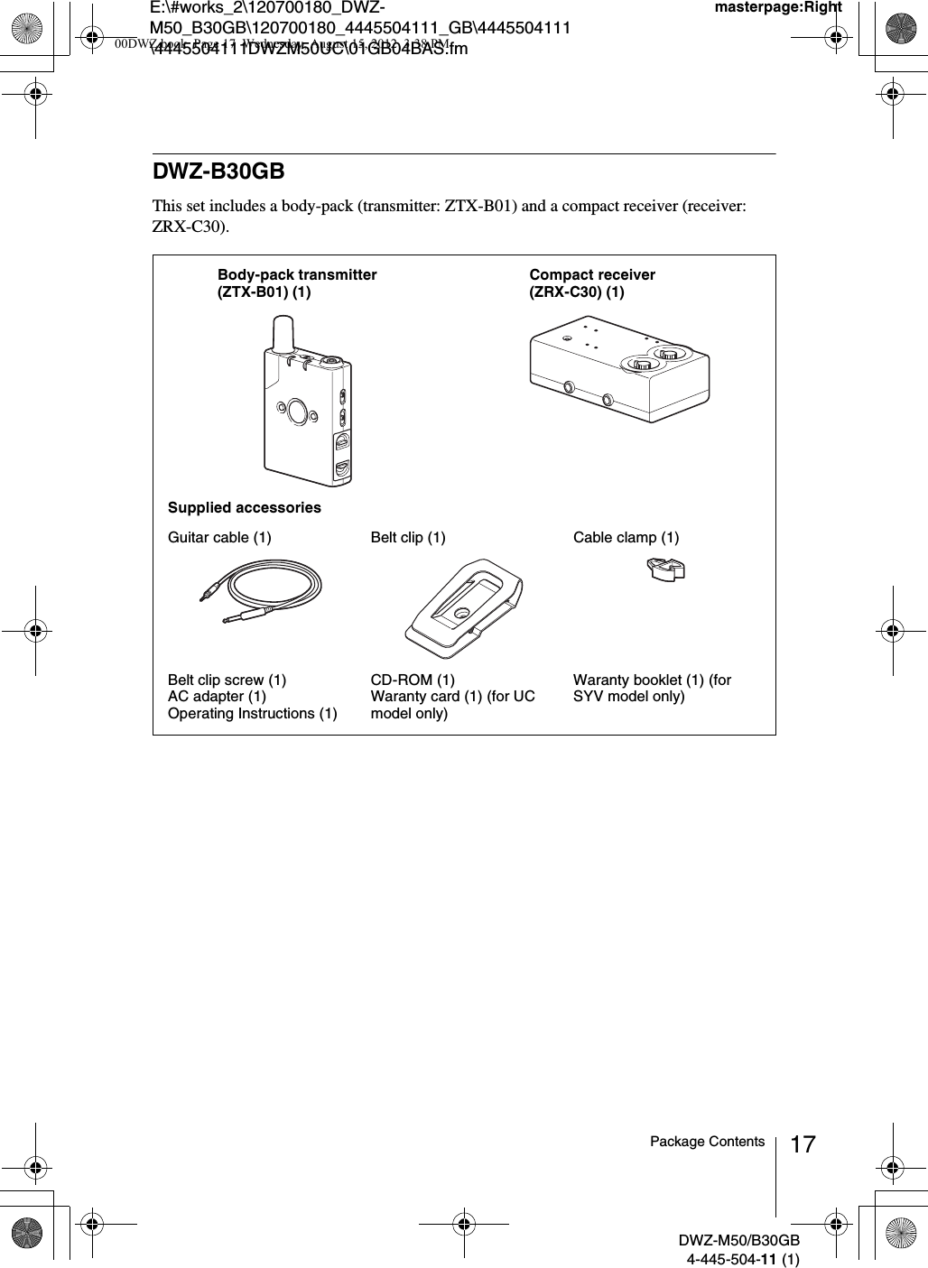 E:\#works_2\120700180_DWZ-M50_B30GB\120700180_4445504111_GB\4445504111\4445504111DWZM50UC\01GB04BAS.fmmasterpage:RightDWZ-M50/B30GB4-445-504-11 (1)17Package ContentsDWZ-B30GBThis set includes a body-pack (transmitter: ZTX-B01) and a compact receiver (receiver: ZRX-C30).Body-pack transmitter (ZTX-B01) (1)Supplied accessoriesBelt clip (1)Compact receiver (ZRX-C30) (1)Guitar cable (1) Cable clamp (1)CD-ROM (1)Waranty card (1) (for UC model only)Belt clip screw (1)AC adapter (1)Operating Instructions (1)Waranty booklet (1) (for SYV model only)00DWZ.book  Page 17  Wednesday, August 15, 2012  3:38 PM