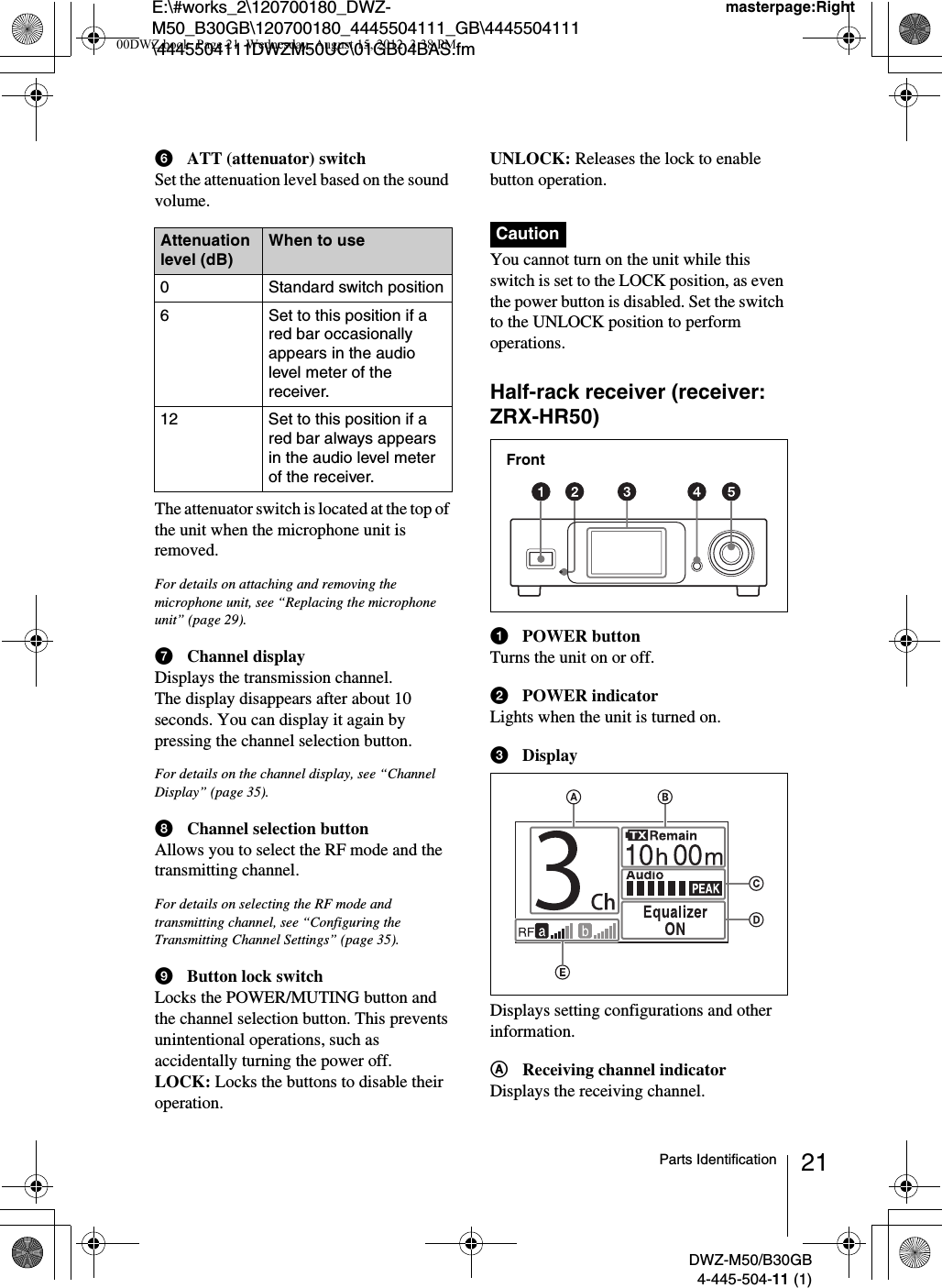 E:\#works_2\120700180_DWZ-M50_B30GB\120700180_4445504111_GB\4445504111\4445504111DWZM50UC\01GB04BAS.fmmasterpage:RightDWZ-M50/B30GB4-445-504-11 (1)21Parts IdentificationfATT (attenuator) switchSet the attenuation level based on the sound volume.The attenuator switch is located at the top of the unit when the microphone unit is removed.For details on attaching and removing the microphone unit, see “Replacing the microphone unit” (page 29).gChannel displayDisplays the transmission channel.The display disappears after about 10 seconds. You can display it again by pressing the channel selection button.For details on the channel display, see “Channel Display” (page 35).hChannel selection buttonAllows you to select the RF mode and the transmitting channel.For details on selecting the RF mode and transmitting channel, see “Configuring the Transmitting Channel Settings” (page 35).iButton lock switchLocks the POWER/MUTING button and the channel selection button. This prevents unintentional operations, such as accidentally turning the power off.LOCK: Locks the buttons to disable their operation.UNLOCK: Releases the lock to enable button operation.You cannot turn on the unit while this switch is set to the LOCK position, as even the power button is disabled. Set the switch to the UNLOCK position to perform operations.Half-rack receiver (receiver: ZRX-HR50)aPOWER buttonTurns the unit on or off.bPOWER indicatorLights when the unit is turned on.cDisplayDisplays setting configurations and other information.AReceiving channel indicatorDisplays the receiving channel.Attenuation level (dB)When to use0 Standard switch position6 Set to this position if a red bar occasionally appears in the audio level meter of the receiver.12 Set to this position if a red bar always appears in the audio level meter of the receiver.CautionFront00DWZ.book  Page 21  Wednesday, August 15, 2012  3:38 PM