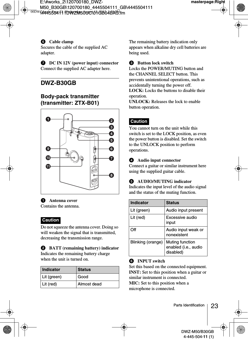 E:\#works_2\120700180_DWZ-M50_B30GB\120700180_4445504111_GB\4445504111\4445504111DWZM50UC\01GB04BAS.fmmasterpage:RightDWZ-M50/B30GB4-445-504-11 (1)23Parts IdentificationfCable clampSecures the cable of the supplied AC adapter.gDC IN 12V (power input) connectorConnect the supplied AC adapter here.DWZ-B30GBBody-pack transmitter (transmitter: ZTX-B01)aAntenna coverContains the antenna.Do not squeeze the antenna cover. Doing so will weaken the signal that is transmitted, decreasing the transmission range.bBATT (remaining battery) indicatorIndicates the remaining battery charge when the unit is turned on.The remaining battery indication only appears when alkaline dry cell batteries are being used.cButton lock switchLocks the POWER/MUTING button and the CHANNEL SELECT button. This prevents unintentional operations, such as accidentally turning the power off.LOCK: Locks the buttons to disable their operation.UNLOCK: Releases the lock to enable button operation.You cannot turn on the unit while this switch is set to the LOCK position, as even the power button is disabled. Set the switch to the UNLOCK position to perform operations.dAudio input connectorConnect a guitar or similar instrument here using the supplied guitar cable.eAUDIO/MUTING indicatorIndicates the input level of the audio signal and the status of the muting function.fINPUT switchSet this based on the connected equipment.INST: Set to this position when a guitar or similar instrument is connected.MIC: Set to this position when a microphone is connected.CautionIndicator StatusLit (green) GoodLit (red) Almost deadCautionIndicator StatusLit (green) Audio input presentLit (red) Excessive audio inputOff Audio input weak or nonexistentBlinking (orange) Muting function enabled (i.e., audio disabled)00DWZ.book  Page 23  Wednesday, August 15, 2012  3:38 PM