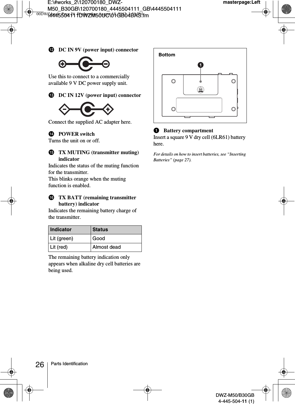 E:\#works_2\120700180_DWZ-M50_B30GB\120700180_4445504111_GB\4445504111\4445504111DWZM50UC\01GB04BAS.fmmasterpage:LeftDWZ-M50/B30GB4-445-504-11 (1)26 Parts IdentificationlDC IN 9V (power input) connectorUse this to connect to a commercially available 9 V DC power supply unit.mDC IN 12V (power input) connectorConnect the supplied AC adapter here.nPOWER switchTurns the unit on or off.oTX MUTING (transmitter muting) indicatorIndicates the status of the muting function for the transmitter.This blinks orange when the muting function is enabled.pTX BATT (remaining transmitter battery) indicatorIndicates the remaining battery charge of the transmitter.The remaining battery indication only appears when alkaline dry cell batteries are being used.aBattery compartmentInsert a square 9 V dry cell (6LR61) battery here.For details on how to insert batteries, see “Inserting Batteries” (page 27).Indicator StatusLit (green) GoodLit (red) Almost deadBottom00DWZ.book  Page 26  Wednesday, August 15, 2012  3:38 PM