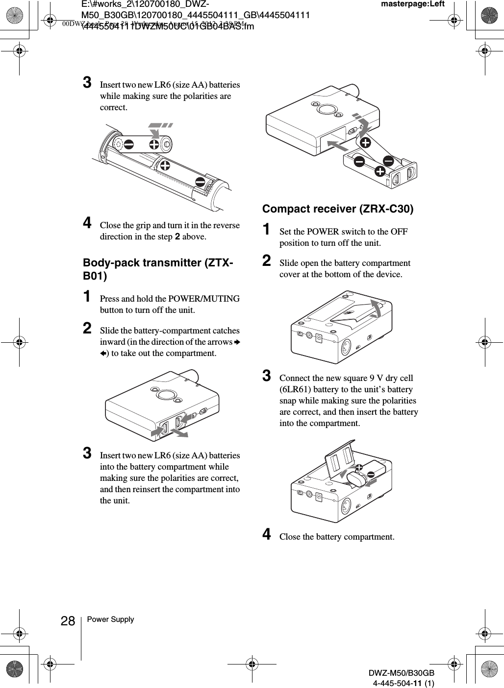 E:\#works_2\120700180_DWZ-M50_B30GB\120700180_4445504111_GB\4445504111\4445504111DWZM50UC\01GB04BAS.fmmasterpage:LeftDWZ-M50/B30GB4-445-504-11 (1)28 Power Supply3Insert two new LR6 (size AA) batteries while making sure the polarities are correct.4Close the grip and turn it in the reverse direction in the step 2 above.Body-pack transmitter (ZTX-B01)1Press and hold the POWER/MUTING button to turn off the unit.2Slide the battery-compartment catches inward (in the direction of the arrows b B) to take out the compartment.3Insert two new LR6 (size AA) batteries into the battery compartment while making sure the polarities are correct, and then reinsert the compartment into the unit.Compact receiver (ZRX-C30)1Set the POWER switch to the OFF position to turn off the unit.2Slide open the battery compartment cover at the bottom of the device.3Connect the new square 9 V dry cell (6LR61) battery to the unit’s battery snap while making sure the polarities are correct, and then insert the battery into the compartment.4Close the battery compartment.00DWZ.book  Page 28  Wednesday, August 15, 2012  3:38 PM