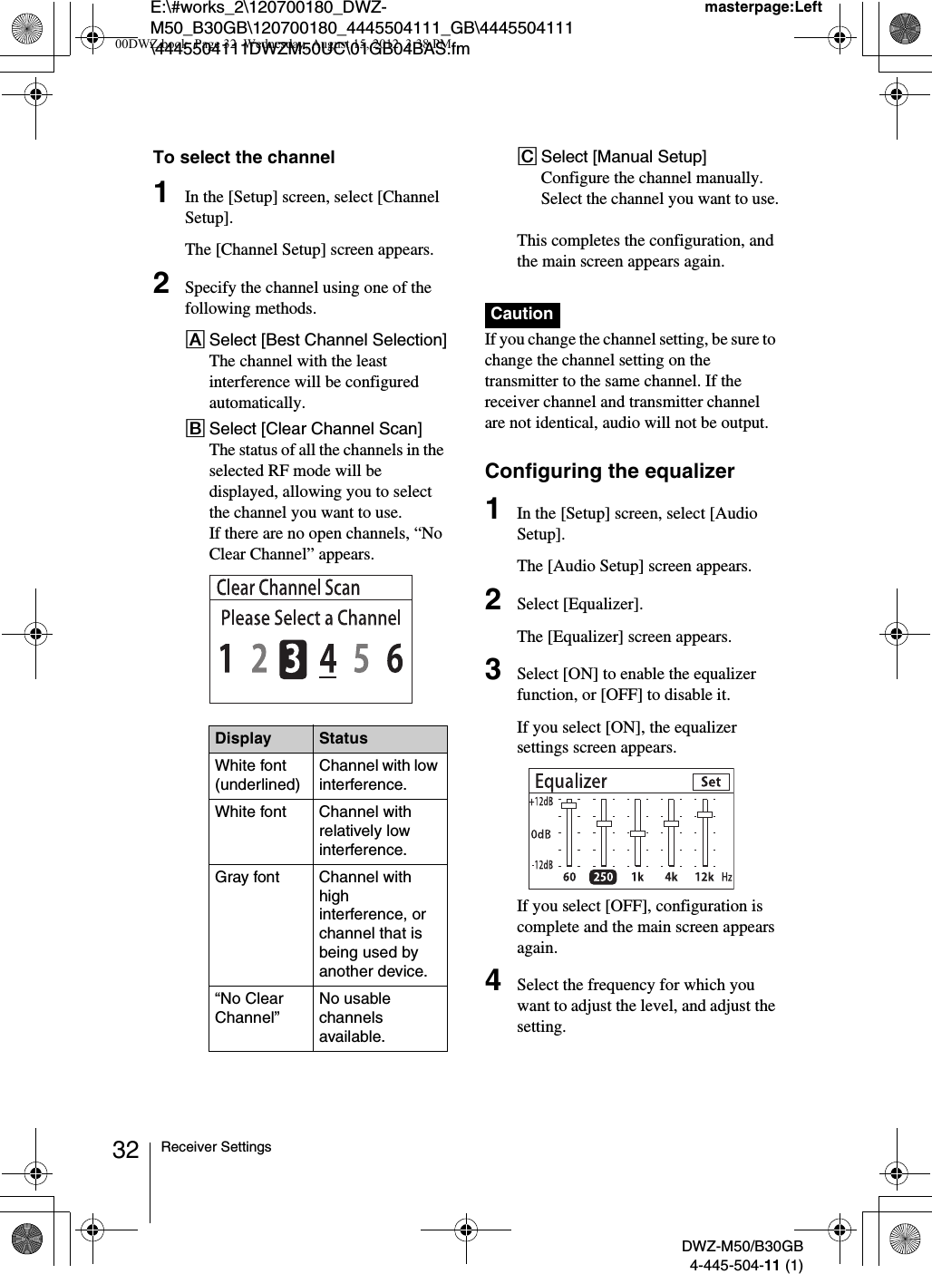 E:\#works_2\120700180_DWZ-M50_B30GB\120700180_4445504111_GB\4445504111\4445504111DWZM50UC\01GB04BAS.fmmasterpage:LeftDWZ-M50/B30GB4-445-504-11 (1)32 Receiver SettingsTo select the channel1In the [Setup] screen, select [Channel Setup].The [Channel Setup] screen appears.2Specify the channel using one of the following methods.ASelect [Best Channel Selection]The channel with the least interference will be configured automatically.BSelect [Clear Channel Scan]The status of all the channels in the selected RF mode will be displayed, allowing you to select the channel you want to use.If there are no open channels, “No Clear Channel” appears.CSelect [Manual Setup]Configure the channel manually. Select the channel you want to use.This completes the configuration, and the main screen appears again.If you change the channel setting, be sure to change the channel setting on the transmitter to the same channel. If the receiver channel and transmitter channel are not identical, audio will not be output.Configuring the equalizer1In the [Setup] screen, select [Audio Setup].The [Audio Setup] screen appears.2Select [Equalizer].The [Equalizer] screen appears.3Select [ON] to enable the equalizer function, or [OFF] to disable it.If you select [ON], the equalizer settings screen appears.If you select [OFF], configuration is complete and the main screen appears again.4Select the frequency for which you want to adjust the level, and adjust the setting.Display StatusWhite font (underlined)Channel with low interference.White font Channel with relatively low interference.Gray font Channel with high interference, or channel that is being used by another device.“No Clear Channel”No usable channels available.Caution00DWZ.book  Page 32  Wednesday, August 15, 2012  3:38 PM