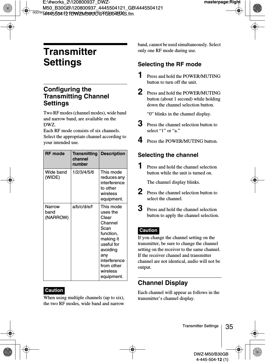 E:\#works_2\120800937_DWZ-M50_B30GB\120800937_4445504121_GB\4445504121\4445504121DWZM50UC\01GB04BAS.fmmasterpage:RightDWZ-M50/B30GB4-445-504-12 (1)35Transmitter SettingsTransmitter SettingsConfiguring the Transmitting Channel SettingsTwo RF modes (channel modes), wide band and narrow band, are available on the DWZ.Each RF mode consists of six channels. Select the appropriate channel according to your intended use.When using multiple channels (up to six), the two RF modes, wide band and narrow band, cannot be used simultaneously. Select only one RF mode during use.Selecting the RF mode1Press and hold the POWER/MUTING button to turn off the unit.2Press and hold the POWER/MUTING button (about 1 second) while holding down the channel selection button.“0” blinks in the channel display.3Press the channel selection button to select “1” or “a.”4Press the POWER/MUTING button.Selecting the channel1Press and hold the channel selection button while the unit is turned on.The channel display blinks.2Press the channel selection button to select the channel.3Press and hold the channel selection button to apply the channel selection.If you change the channel setting on the transmitter, be sure to change the channel setting on the receiver to the same channel. If the receiver channel and transmitter channel are not identical, audio will not be output.Channel DisplayEach channel will appear as follows in the transmitter’s channel display.RF modeTransmitting channel numberDescriptionWide band (WIDE)1/2/3/4/5/6 This mode reduces any interference to other wireless equipment.Narrow band (NARROW)a/b/c/d/e/f This mode uses the Clear Channel Scan function, making it useful for avoiding any interference from other wireless equipment.CautionCaution00DWZ.book  Page 35  Saturday, August 25, 2012  6:24 PM