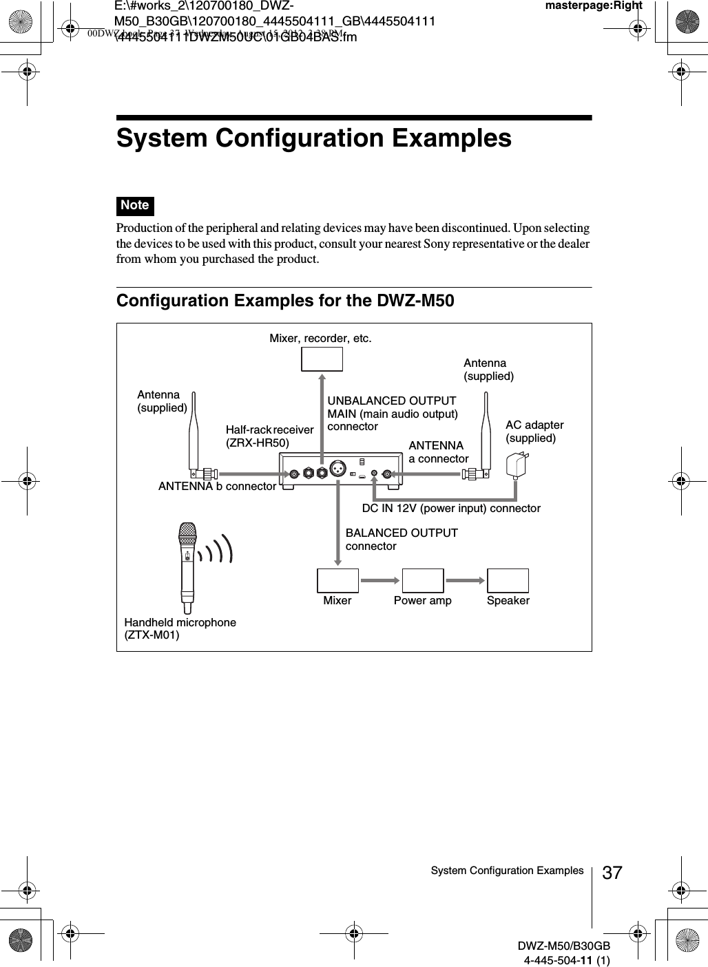 E:\#works_2\120700180_DWZ-M50_B30GB\120700180_4445504111_GB\4445504111\4445504111DWZM50UC\01GB04BAS.fmmasterpage:RightDWZ-M50/B30GB4-445-504-11 (1)37System Configuration ExamplesSystem Configuration Examples Production of the peripheral and relating devices may have been discontinued. Upon selecting the devices to be used with this product, consult your nearest Sony representative or the dealer from whom you purchased the product.Configuration Examples for the DWZ-M50NoteHandheld microphone (ZTX-M01)Half-rack receiver (ZRX-HR50)Mixer Power amp SpeakerDC IN 12V (power input) connectorAntenna (supplied)ANTENNA b connectorUNBALANCED OUTPUT MAIN (main audio output) connectorMixer, recorder, etc.ANTENNA a connectorAntenna (supplied)BALANCED OUTPUT connectorAC adapter (supplied)00DWZ.book  Page 37  Wednesday, August 15, 2012  3:38 PM