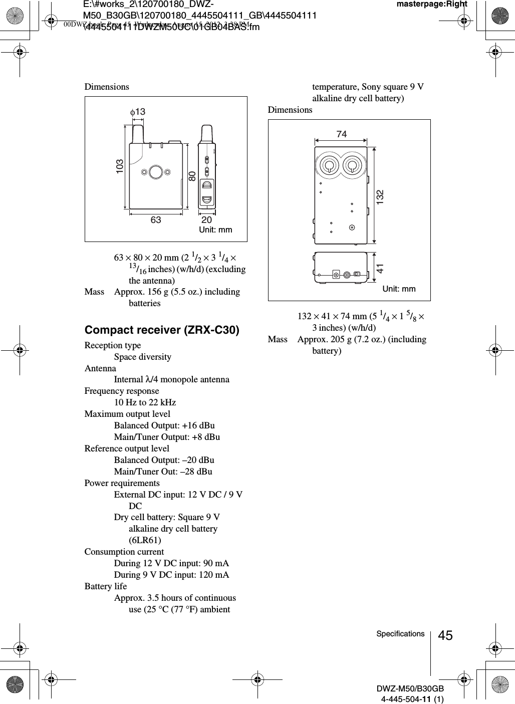 E:\#works_2\120700180_DWZ-M50_B30GB\120700180_4445504111_GB\4445504111\4445504111DWZM50UC\01GB04BAS.fmmasterpage:RightDWZ-M50/B30GB4-445-504-11 (1)45SpecificationsDimensions63 × 80 × 20 mm (2 1/2 × 3 1/4 × 13/16 inches) (w/h/d) (excluding the antenna)Mass Approx. 156 g (5.5 oz.) including batteriesCompact receiver (ZRX-C30)Reception typeSpace diversityAntennaInternal λ/4 monopole antennaFrequency response10 Hz to 22 kHzMaximum output levelBalanced Output: +16 dBuMain/Tuner Output: +8 dBuReference output levelBalanced Output: –20 dBuMain/Tuner Out: –28 dBuPower requirementsExternal DC input: 12 V DC / 9 V DCDry cell battery: Square 9 V alkaline dry cell battery (6LR61)Consumption currentDuring 12 V DC input: 90 mADuring 9 V DC input: 120 mABattery lifeApprox. 3.5 hours of continuous use (25 °C (77 °F) ambient temperature, Sony square 9 V alkaline dry cell battery)Dimensions132 × 41 × 74 mm (5 1/4 × 1 5/8 × 3inches) (w/h/d)Mass Approx. 205 g (7.2 oz.) (including battery)63 208010313Unit: mm41 13274Unit: mm00DWZ.book  Page 45  Wednesday, August 15, 2012  3:38 PM