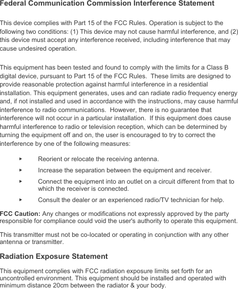   Federal Communication Commission Interference Statement This device complies with Part 15 of the FCC Rules. Operation is subject to the following two conditions: (1) This device may not cause harmful interference, and (2) this device must accept any interference received, including interference that may cause undesired operation. This equipment has been tested and found to comply with the limits for a Class B digital device, pursuant to Part 15 of the FCC Rules.  These limits are designed to provide reasonable protection against harmful interference in a residential installation. This equipment generates, uses and can radiate radio frequency energy and, if not installed and used in accordance with the instructions, may cause harmful interference to radio communications.  However, there is no guarantee that interference will not occur in a particular installation.  If this equipment does cause harmful interference to radio or television reception, which can be determined by turning the equipment off and on, the user is encouraged to try to correct the interference by one of the following measures: ►  Reorient or relocate the receiving antenna. ►  Increase the separation between the equipment and receiver. ►  Connect the equipment into an outlet on a circuit different from that to which the receiver is connected. ►  Consult the dealer or an experienced radio/TV technician for help. FCC Caution: Any changes or modifications not expressly approved by the party responsible for compliance could void the user&apos;s authority to operate this equipment. This transmitter must not be co-located or operating in conjunction with any other antenna or transmitter. Radiation Exposure Statement This equipment complies with FCC radiation exposure limits set forth for an uncontrolled environment. This equipment should be installed and operated with minimum distance 20cm between the radiator &amp; your body.    