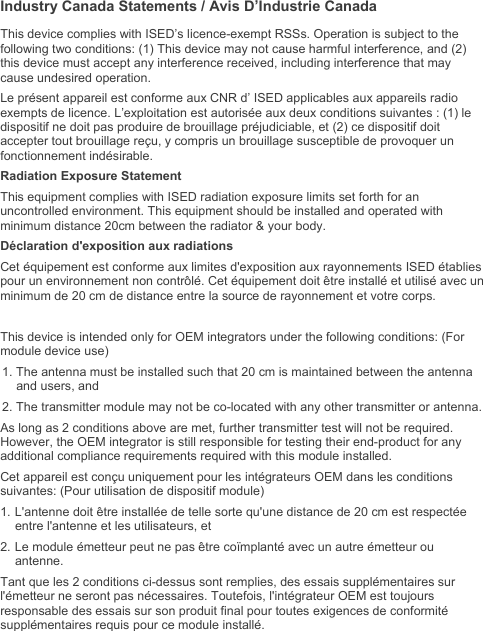   Industry Canada Statements / Avis D’Industrie Canada This device complies with ISED’s licence-exempt RSSs. Operation is subject to the following two conditions: (1) This device may not cause harmful interference, and (2) this device must accept any interference received, including interference that may cause undesired operation. Le présent appareil est conforme aux CNR d’ ISED applicables aux appareils radio exempts de licence. L’exploitation est autorisée aux deux conditions suivantes : (1) le dispositif ne doit pas produire de brouillage préjudiciable, et (2) ce dispositif doit accepter tout brouillage reçu, y compris un brouillage susceptible de provoquer un fonctionnement indésirable.  Radiation Exposure Statement This equipment complies with ISED radiation exposure limits set forth for an uncontrolled environment. This equipment should be installed and operated with minimum distance 20cm between the radiator &amp; your body. Déclaration d&apos;exposition aux radiations Cet équipement est conforme aux limites d&apos;exposition aux rayonnements ISED établies pour un environnement non contrôlé. Cet équipement doit être installé et utilisé avec un minimum de 20 cm de distance entre la source de rayonnement et votre corps.  This device is intended only for OEM integrators under the following conditions: (For module device use) 1. The antenna must be installed such that 20 cm is maintained between the antenna and users, and  2. The transmitter module may not be co-located with any other transmitter or antenna. As long as 2 conditions above are met, further transmitter test will not be required. However, the OEM integrator is still responsible for testing their end-product for any additional compliance requirements required with this module installed. Cet appareil est conçu uniquement pour les intégrateurs OEM dans les conditions suivantes: (Pour utilisation de dispositif module) 1. L&apos;antenne doit être installée de telle sorte qu&apos;une distance de 20 cm est respectée entre l&apos;antenne et les utilisateurs, et 2. Le module émetteur peut ne pas être coïmplanté avec un autre émetteur ou antenne. Tant que les 2 conditions ci-dessus sont remplies, des essais supplémentaires sur l&apos;émetteur ne seront pas nécessaires. Toutefois, l&apos;intégrateur OEM est toujours responsable des essais sur son produit final pour toutes exigences de conformité supplémentaires requis pour ce module installé. 