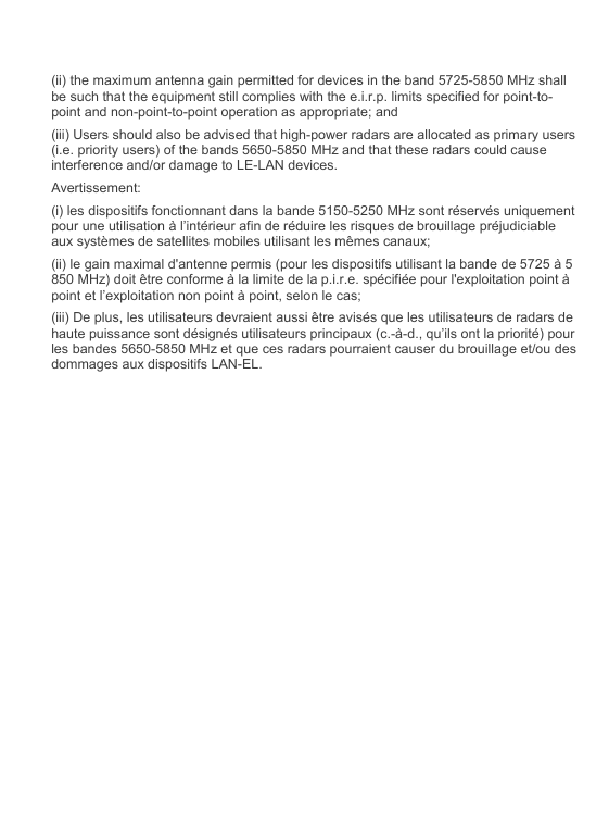   (ii) the maximum antenna gain permitted for devices in the band 5725-5850 MHz shall be such that the equipment still complies with the e.i.r.p. limits specified for point-to-point and non-point-to-point operation as appropriate; and  (iii) Users should also be advised that high-power radars are allocated as primary users (i.e. priority users) of the bands 5650-5850 MHz and that these radars could cause interference and/or damage to LE-LAN devices. Avertissement: (i) les dispositifs fonctionnant dans la bande 5150-5250 MHz sont réservés uniquement pour une utilisation à l’intérieur afin de réduire les risques de brouillage préjudiciable aux systèmes de satellites mobiles utilisant les mêmes canaux; (ii) le gain maximal d&apos;antenne permis (pour les dispositifs utilisant la bande de 5725 à 5 850 MHz) doit être conforme à la limite de la p.i.r.e. spécifiée pour l&apos;exploitation point à point et l’exploitation non point à point, selon le cas;  (iii) De plus, les utilisateurs devraient aussi être avisés que les utilisateurs de radars de haute puissance sont désignés utilisateurs principaux (c.-à-d., qu’ils ont la priorité) pour les bandes 5650-5850 MHz et que ces radars pourraient causer du brouillage et/ou des dommages aux dispositifs LAN-EL.   