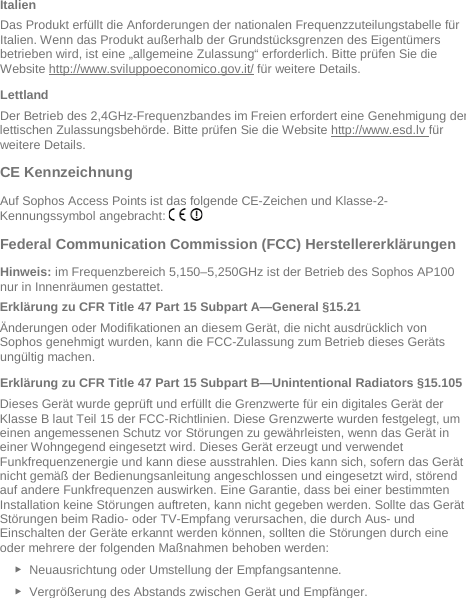   Italien Das Produkt erfüllt die Anforderungen der nationalen Frequenzzuteilungstabelle für Italien. Wenn das Produkt außerhalb der Grundstücksgrenzen des Eigentümers betrieben wird, ist eine „allgemeine Zulassung“ erforderlich. Bitte prüfen Sie die Website http://www.sviluppoeconomico.gov.it/ für weitere Details. Lettland Der Betrieb des 2,4GHz-Frequenzbandes im Freien erfordert eine Genehmigung der lettischen Zulassungsbehörde. Bitte prüfen Sie die Website http://www.esd.lv für weitere Details.    CE Kennzeichnung Auf Sophos Access Points ist das folgende CE-Zeichen und Klasse-2-Kennungssymbol angebracht:   Federal Communication Commission (FCC) Herstellererklärungen  Hinweis: im Frequenzbereich 5,150–5,250GHz ist der Betrieb des Sophos AP100 nur in Innenräumen gestattet. Erklärung zu CFR Title 47 Part 15 Subpart A—General §15.21 Änderungen oder Modifikationen an diesem Gerät, die nicht ausdrücklich von Sophos genehmigt wurden, kann die FCC-Zulassung zum Betrieb dieses Geräts ungültig machen. Erklärung zu CFR Title 47 Part 15 Subpart B—Unintentional Radiators §15.105 Dieses Gerät wurde geprüft und erfüllt die Grenzwerte für ein digitales Gerät der Klasse B laut Teil 15 der FCC-Richtlinien. Diese Grenzwerte wurden festgelegt, um einen angemessenen Schutz vor Störungen zu gewährleisten, wenn das Gerät in einer Wohngegend eingesetzt wird. Dieses Gerät erzeugt und verwendet Funkfrequenzenergie und kann diese ausstrahlen. Dies kann sich, sofern das Gerät nicht gemäß der Bedienungsanleitung angeschlossen und eingesetzt wird, störend auf andere Funkfrequenzen auswirken. Eine Garantie, dass bei einer bestimmten Installation keine Störungen auftreten, kann nicht gegeben werden. Sollte das Gerät Störungen beim Radio- oder TV-Empfang verursachen, die durch Aus- und Einschalten der Geräte erkannt werden können, sollten die Störungen durch eine oder mehrere der folgenden Maßnahmen behoben werden: ► Neuausrichtung oder Umstellung der Empfangsantenne. ► Vergrößerung des Abstands zwischen Gerät und Empfänger. 