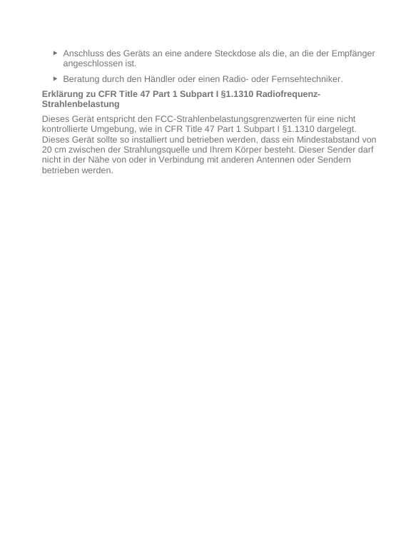   ► Anschluss des Geräts an eine andere Steckdose als die, an die der Empfänger angeschlossen ist. ► Beratung durch den Händler oder einen Radio- oder Fernsehtechniker. Erklärung zu CFR Title 47 Part 1 Subpart I §1.1310 Radiofrequenz-Strahlenbelastung Dieses Gerät entspricht den FCC-Strahlenbelastungsgrenzwerten für eine nicht kontrollierte Umgebung, wie in CFR Title 47 Part 1 Subpart I §1.1310 dargelegt. Dieses Gerät sollte so installiert und betrieben werden, dass ein Mindestabstand von 20 cm zwischen der Strahlungsquelle und Ihrem Körper besteht. Dieser Sender darf nicht in der Nähe von oder in Verbindung mit anderen Antennen oder Sendern betrieben werden. 