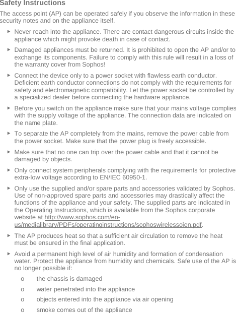   Safety Instructions The access point (AP) can be operated safely if you observe the information in these security notes and on the appliance itself. ► Never reach into the appliance. There are contact dangerous circuits inside the appliance which might provoke death in case of contact. ► Damaged appliances must be returned. It is prohibited to open the AP and/or to exchange its components. Failure to comply with this rule will result in a loss of the warranty cover from Sophos! ► Connect the device only to a power socket with flawless earth conductor. Deficient earth conductor connections do not comply with the requirements for safety and electromagnetic compatibility. Let the power socket be controlled by a specialized dealer before connecting the hardware appliance. ► Before you switch on the appliance make sure that your mains voltage complies with the supply voltage of the appliance. The connection data are indicated on the name plate. ► To separate the AP completely from the mains, remove the power cable from the power socket. Make sure that the power plug is freely accessible. ► Make sure that no one can trip over the power cable and that it cannot be damaged by objects. ► Only connect system peripherals complying with the requirements for protective extra-low voltage according to EN/IEC 60950-1. ► Only use the supplied and/or spare parts and accessories validated by Sophos. Use of non-approved spare parts and accessories may drastically affect the functions of the appliance and your safety. The supplied parts are indicated in the Operating Instructions, which is available from the Sophos corporate website at http://www.sophos.com/en-us/medialibrary/PDFs/operatinginstructions/sophoswirelessoien.pdf. ► The AP produces heat so that a sufficient air circulation to remove the heat must be ensured in the final application. ► Avoid a permanent high level of air humidity and formation of condensation water. Protect the appliance from humidity and chemicals. Safe use of the AP is no longer possible if: o the chassis is damaged o water penetrated into the appliance o objects entered into the appliance via air opening o smoke comes out of the appliance 