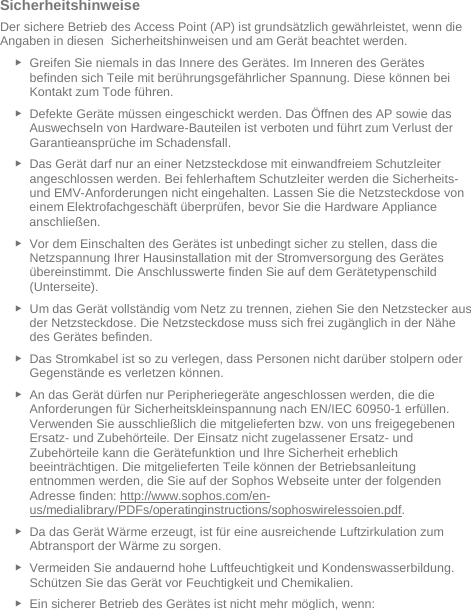   Sicherheitshinweise Der sichere Betrieb des Access Point (AP) ist grundsätzlich gewährleistet, wenn die Angaben in diesen  Sicherheitshinweisen und am Gerät beachtet werden. ► Greifen Sie niemals in das Innere des Gerätes. Im Inneren des Gerätes befinden sich Teile mit berührungsgefährlicher Spannung. Diese können bei Kontakt zum Tode führen. ► Defekte Geräte müssen eingeschickt werden. Das Öffnen des AP sowie das Auswechseln von Hardware-Bauteilen ist verboten und führt zum Verlust der Garantieansprüche im Schadensfall. ► Das Gerät darf nur an einer Netzsteckdose mit einwandfreiem Schutzleiter angeschlossen werden. Bei fehlerhaftem Schutzleiter werden die Sicherheits- und EMV-Anforderungen nicht eingehalten. Lassen Sie die Netzsteckdose von einem Elektrofachgeschäft überprüfen, bevor Sie die Hardware Appliance anschließen. ► Vor dem Einschalten des Gerätes ist unbedingt sicher zu stellen, dass die Netzspannung Ihrer Hausinstallation mit der Stromversorgung des Gerätes übereinstimmt. Die Anschlusswerte finden Sie auf dem Gerätetypenschild (Unterseite). ► Um das Gerät vollständig vom Netz zu trennen, ziehen Sie den Netzstecker aus der Netzsteckdose. Die Netzsteckdose muss sich frei zugänglich in der Nähe des Gerätes befinden. ► Das Stromkabel ist so zu verlegen, dass Personen nicht darüber stolpern oder Gegenstände es verletzen können. ► An das Gerät dürfen nur Peripheriegeräte angeschlossen werden, die die Anforderungen für Sicherheitskleinspannung nach EN/IEC 60950-1 erfüllen. Verwenden Sie ausschließlich die mitgelieferten bzw. von uns freigegebenen Ersatz- und Zubehörteile. Der Einsatz nicht zugelassener Ersatz- und Zubehörteile kann die Gerätefunktion und Ihre Sicherheit erheblich beeinträchtigen. Die mitgelieferten Teile können der Betriebsanleitung entnommen werden, die Sie auf der Sophos Webseite unter der folgenden Adresse finden: http://www.sophos.com/en-us/medialibrary/PDFs/operatinginstructions/sophoswirelessoien.pdf.  ► Da das Gerät Wärme erzeugt, ist für eine ausreichende Luftzirkulation zum Abtransport der Wärme zu sorgen. ► Vermeiden Sie andauernd hohe Luftfeuchtigkeit und Kondenswasserbildung. Schützen Sie das Gerät vor Feuchtigkeit und Chemikalien. ► Ein sicherer Betrieb des Gerätes ist nicht mehr möglich, wenn: 