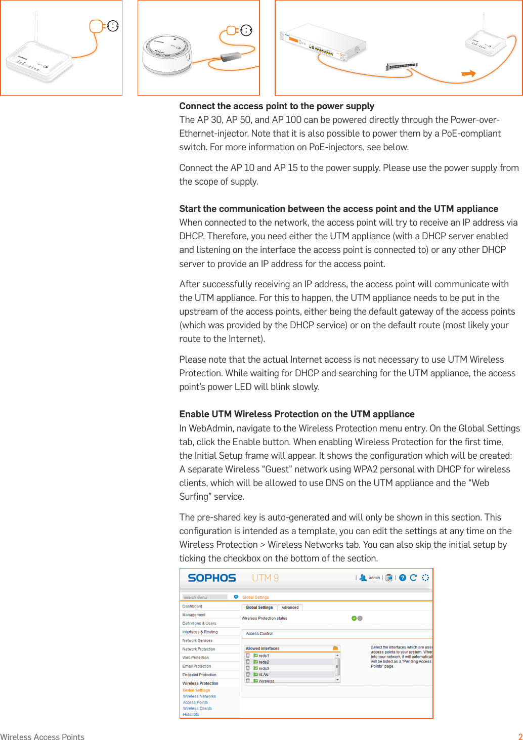 Operating Instructions2Wireless Access PointsConnect the access point to the power supplyThe AP 30, AP 50, and AP 100 can be powered directly through the Power-over-Ethernet-injector. Note that it is also possible to power them by a PoE-compliant switch. For more information on PoE-injectors, see below.Connect the AP 10 and AP 15 to the power supply. Please use the power supply from the scope of supply.Start the communication between the access point and the UTM applianceWhen connected to the network, the access point will try to receive an IP address via DHCP. Therefore, you need either the UTM appliance (with a DHCP server enabled and listening on the interface the access point is connected to) or any other DHCP server to provide an IP address for the access point. After successfully receiving an IP address, the access point will communicate with the UTM appliance. For this to happen, the UTM appliance needs to be put in the upstream of the access points, either being the default gateway of the access points (which was provided by the DHCP service) or on the default route (most likely your route to the Internet).Please note that the actual Internet access is not necessary to use UTM Wireless Protection. While waiting for DHCP and searching for the UTM appliance, the access point’s power LED will blink slowly.Enable UTM Wireless Protection on the UTM applianceIn WebAdmin, navigate to the Wireless Protection menu entry. On the Global Settings tab, click the Enable button. When enabling Wireless Protection for the ﬁrst time, the Initial Setup frame will appear. It shows the conﬁguration which will be created: A separate Wireless “Guest” network using WPA2 personal with DHCP for wireless clients, which will be allowed to use DNS on the UTM appliance and the “Web Surﬁng” service.The pre-shared key is auto-generated and will only be shown in this section. This conﬁguration is intended as a template, you can edit the settings at any time on the Wireless Protection &gt; Wireless Networks tab. You can also skip the initial setup by ticking the checkbox on the bottom of the section.