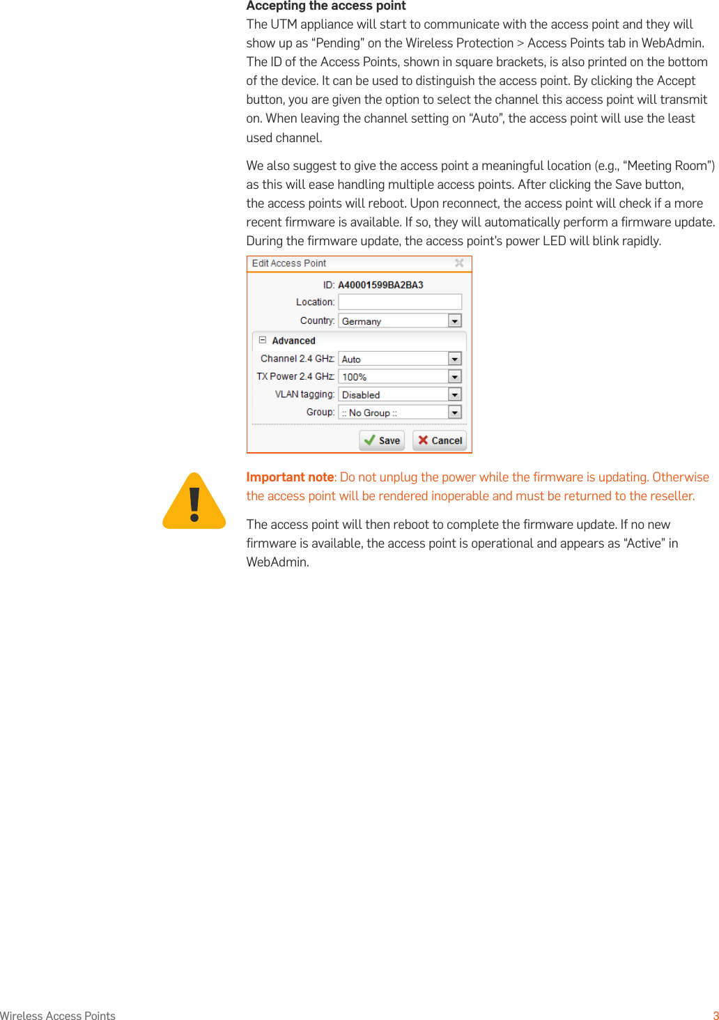 Operating Instructions3Wireless Access PointsAccepting the access pointThe UTM appliance will start to communicate with the access point and they will show up as “Pending” on the Wireless Protection &gt; Access Points tab in WebAdmin. The ID of the Access Points, shown in square brackets, is also printed on the bottom of the device. It can be used to distinguish the access point. By clicking the Accept button, you are given the option to select the channel this access point will transmit on. When leaving the channel setting on “Auto”, the access point will use the least used channel.We also suggest to give the access point a meaningful location (e.g., “Meeting Room”) as this will ease handling multiple access points. After clicking the Save button, the access points will reboot. Upon reconnect, the access point will check if a more recent ﬁrmware is available. If so, they will automatically perform a ﬁrmware update. During the ﬁrmware update, the access point’s power LED will blink rapidly.Important note: Do not unplug the power while the ﬁrmware is updating. Otherwise the access point will be rendered inoperable and must be returned to the reseller.The access point will then reboot to complete the ﬁrmware update. If no new ﬁrmware is available, the access point is operational and appears as “Active” in WebAdmin.