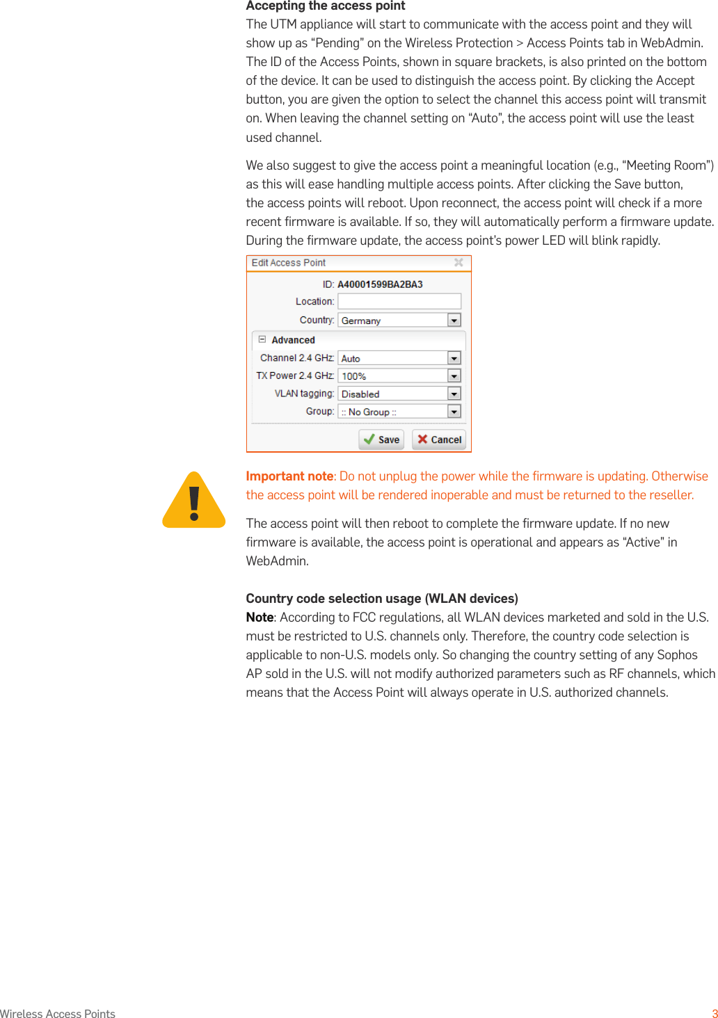 Operating Instructions3Wireless Access PointsAccepting the access pointThe UTM appliance will start to communicate with the access point and they will show up as “Pending” on the Wireless Protection &gt; Access Points tab in WebAdmin. The ID of the Access Points, shown in square brackets, is also printed on the bottom of the device. It can be used to distinguish the access point. By clicking the Accept button, you are given the option to select the channel this access point will transmit on. When leaving the channel setting on “Auto”, the access point will use the least used channel.We also suggest to give the access point a meaningful location (e.g., “Meeting Room”) as this will ease handling multiple access points. After clicking the Save button, the access points will reboot. Upon reconnect, the access point will check if a more recent ﬁrmware is available. If so, they will automatically perform a ﬁrmware update. During the ﬁrmware update, the access point’s power LED will blink rapidly.Important note: Do not unplug the power while the ﬁrmware is updating. Otherwise the access point will be rendered inoperable and must be returned to the reseller.The access point will then reboot to complete the ﬁrmware update. If no new ﬁrmware is available, the access point is operational and appears as “Active” in WebAdmin.Country code selection usage (WLAN devices)Note: According to FCC regulations, all WLAN devices marketed and sold in the U.S. must be restricted to U.S. channels only. Therefore, the country code selection is applicable to non-U.S. models only. So changing the country setting of any Sophos AP sold in the U.S. will not modify authorized parameters such as RF channels, which means that the Access Point will always operate in U.S. authorized channels.