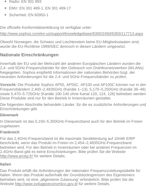   ► Radio: EN 301 893  ► EMV: EN 301 489-1, EN 301 489-17  ► Sicherheit: EN 60950-1  Die offizielle Konformitätserklärung ist verfügbar unter: http://www.sophos.com/en-us/support/knowledgebase/6300/2450/6350/117713.aspx Obwohl Norwegen, die Schweiz und Liechtenstein keine EU-Mitgliedsstaaten sind, wurde die EU-Richtlinie 1999/5/EC dennoch in diesen Ländern umgesetzt. Nationale Einschränkungen Innerhalb der EU und der Mehrzahl der anderen Europäischen Ländern wurden die 2,4- und 5GHz-Frequenzbänder für den Gebrauch von Drahtlosnetzwerken (WLANs) freigegeben. Sophos empfiehlt Informationen der nationalen Behörden bzgl. der neuesten Anforderungen für die 2,4- und 5GHz-Frequenzbänder zu prüfen.  Vorsicht: Die Produkte Sophos AP55, AP55C, AP100 und AP100C können nur in den Frequenzbändern 2,400–2,4835GHz (Kanäle 1–13), 5,170–5,250GHz (Kanäle 36–48) sowie 5,470–5.725GHz (Kanäle 100-140 ohne Kanal 120, 124, 128) betrieben werden. Diese Produkte sind nur für den Betrieb in Innenräumen gestattet. Die folgenden Abschnitte behandeln Länder, für die es zusätzliche Anforderungen und Einschränkungen gibt. Dänemark In Dänemark ist das 5,150–5,350GHz-Frequenzband auch für den Betrieb im Freien zugelassen. Frankreich Für das 2,4GHz-Frequenzband ist die maximale Sendeleistung auf 10mW EIRP beschränkt, wenn das Produkt im Freien im 2,454–2,4835GHz-Frequenzband betrieben wird. Für den Betrieb in Innenräumen oder bei anderen Frequenzen im 2,4GHz-Band gibt es keine Einschränkungen. Bitte prüfen Sie die Website http://www.arcep.fr/ für weitere Details. Italien Das Produkt erfüllt die Anforderungen der nationalen Frequenzzuteilungstabelle für Italien. Wenn das Produkt außerhalb der Grundstücksgrenzen des Eigentümers betrieben wird, ist eine „allgemeine Zulassung“ erforderlich. Bitte prüfen Sie die Website http://www.sviluppoeconomico.gov.it/ für weitere Details. 