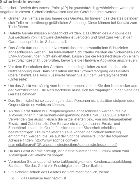   Sicherheitshinweise Der sichere Betrieb des Access Point (AP) ist grundsätzlich gewährleistet, wenn die Angaben in diesen  Sicherheitshinweisen und am Gerät beachtet werden. ► Greifen Sie niemals in das Innere des Gerätes. Im Inneren des Gerätes befinden sich Teile mit berührungsgefährlicher Spannung. Diese können bei Kontakt zum Tode führen. ► Defekte Geräte müssen eingeschickt werden. Das Öffnen des AP sowie das Auswechseln von Hardware-Bauteilen ist verboten und führt zum Verlust der Garantieansprüche im Schadensfall. ► Das Gerät darf nur an einer Netzsteckdose mit einwandfreiem Schutzleiter angeschlossen werden. Bei fehlerhaftem Schutzleiter werden die Sicherheits- und EMV-Anforderungen nicht eingehalten. Lassen Sie die Netzsteckdose von einem Elektrofachgeschäft überprüfen, bevor Sie die Hardware Appliance anschließen. ► Vor dem Einschalten des Gerätes ist unbedingt sicher zu stellen, dass die Netzspannung Ihrer Hausinstallation mit der Stromversorgung des Gerätes übereinstimmt. Die Anschlusswerte finden Sie auf dem Gerätetypenschild (Unterseite). ► Um das Gerät vollständig vom Netz zu trennen, ziehen Sie den Netzstecker aus der Netzsteckdose. Die Netzsteckdose muss sich frei zugänglich in der Nähe des Gerätes befinden. ► Das Stromkabel ist so zu verlegen, dass Personen nicht darüber stolpern oder Gegenstände es verletzen können. ► An das Gerät dürfen nur Peripheriegeräte angeschlossen werden, die die Anforderungen für Sicherheitskleinspannung nach EN/IEC 60950-1 erfüllen. Verwenden Sie ausschließlich die mitgelieferten bzw. von uns freigegebenen Ersatz- und Zubehörteile. Der Einsatz nicht zugelassener Ersatz- und Zubehörteile kann die Gerätefunktion und Ihre Sicherheit erheblich beeinträchtigen. Die mitgelieferten Teile können der Betriebsanleitung entnommen werden, die Sie auf der Sophos Webseite unter der folgenden Adresse finden: http://www.sophos.com/en-us/medialibrary/PDFs/operatinginstructions/sophoswirelessoien.pdf.  ► Da das Gerät Wärme erzeugt, ist für eine ausreichende Luftzirkulation zum Abtransport der Wärme zu sorgen. ► Vermeiden Sie andauernd hohe Luftfeuchtigkeit und Kondenswasserbildung. Schützen Sie das Gerät vor Feuchtigkeit und Chemikalien. ► Ein sicherer Betrieb des Gerätes ist nicht mehr möglich, wenn: o das Gehäuse beschädigt ist 