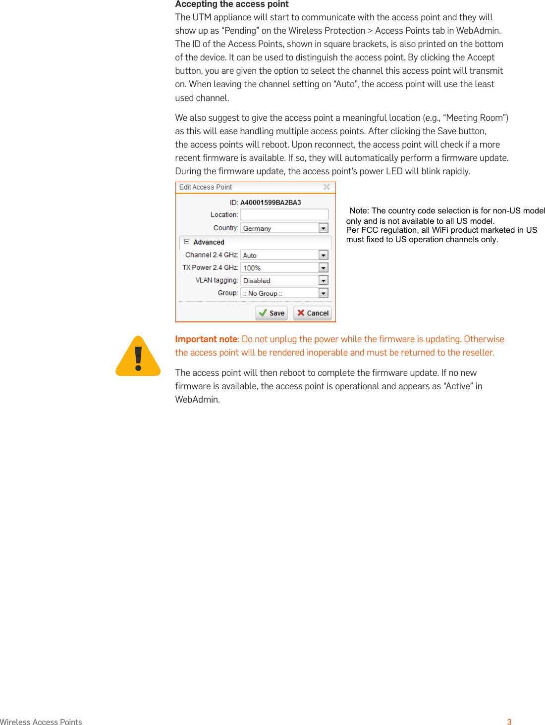 Operating Instructions3Wireless Access PointsAccepting the access pointThe UTM appliance will start to communicate with the access point and they will show up as “Pending” on the Wireless Protection &gt; Access Points tab in WebAdmin. The ID of the Access Points, shown in square brackets, is also printed on the bottom of the device. It can be used to distinguish the access point. By clicking the Accept button, you are given the option to select the channel this access point will transmit on. When leaving the channel setting on “Auto”, the access point will use the least used channel.We also suggest to give the access point a meaningful location (e.g., “Meeting Room”) as this will ease handling multiple access points. After clicking the Save button, the access points will reboot. Upon reconnect, the access point will check if a more recent ﬁrmware is available. If so, they will automatically perform a ﬁrmware update. During the ﬁrmware update, the access point’s power LED will blink rapidly.Important note: Do not unplug the power while the ﬁrmware is updating. Otherwise the access point will be rendered inoperable and must be returned to the reseller.The access point will then reboot to complete the ﬁrmware update. If no new ﬁrmware is available, the access point is operational and appears as “Active” in WebAdmin. Note: The country code selection is for non-US model only and is not available to all US model. Per FCC regulation, all WiFi product marketed in US must fixed to US operation channels only.