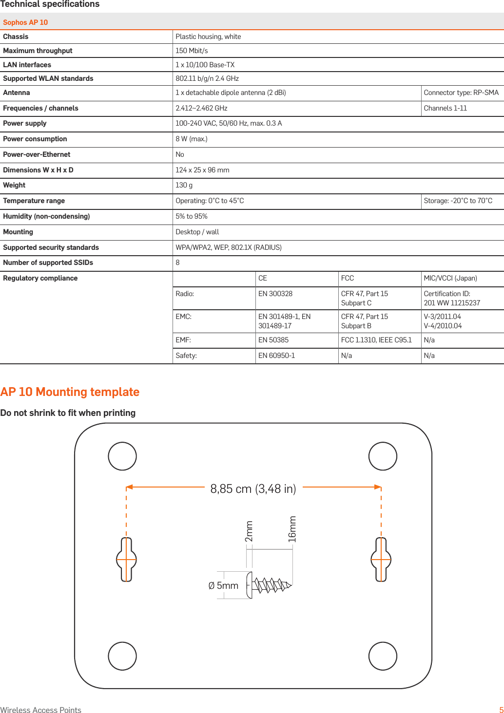 Operating Instructions5Wireless Access PointsTechnical speciﬁcationsSophos AP 10Chassis Plastic housing, whiteMaximum throughput 150 Mbit/sLAN interfaces 1 x 10/100 Base-TXSupported WLAN standards 802.11 b/g/n 2.4 GHzAntenna 1 x detachable dipole antenna (2 dBi) Connector type: RP-SMAFrequencies / channels 2.412~2.462 GHz Channels 1-11Power supply 100-240 VAC, 50/60 Hz, max. 0.3 APower consumption 8 W (max.)Power-over-Ethernet NoDimensions W x H x D 124 x 25 x 96 mmWeight 130 gTemperature range Operating: 0°C to 45°C Storage: -20°C to 70°CHumidity (non-condensing) 5% to 95%Mounting Desktop / wallSupported security standards WPA/WPA2, WEP, 802.1X (RADIUS)Number of supported SSIDs 8Regulatory compliance CE FCC MIC/VCCI (Japan)Radio: EN 300328 CFR 47, Part 15 Subpart CCertiﬁcation ID: 201 WW 11215237EMC: EN 301489-1, EN 301489-17CFR 47, Part 15 Subpart BV-3/2011.04 V-4/2010.04EMF: EN 50385 FCC 1.1310, IEEE C95.1 N/aSafety: EN 60950-1 N/a N/aAP 10 Mounting templateDo not shrink to ﬁt when printing8,85 cm (3,48 in) 5mm2mm16mm