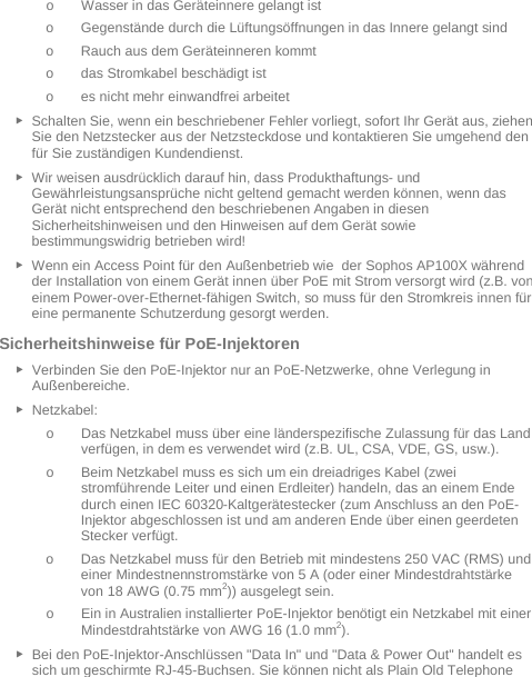   o Wasser in das Geräteinnere gelangt ist o Gegenstände durch die Lüftungsöffnungen in das Innere gelangt sind o Rauch aus dem Geräteinneren kommt o das Stromkabel beschädigt ist o es nicht mehr einwandfrei arbeitet ► Schalten Sie, wenn ein beschriebener Fehler vorliegt, sofort Ihr Gerät aus, ziehen Sie den Netzstecker aus der Netzsteckdose und kontaktieren Sie umgehend den für Sie zuständigen Kundendienst. ► Wir weisen ausdrücklich darauf hin, dass Produkthaftungs- und Gewährleistungsansprüche nicht geltend gemacht werden können, wenn das Gerät nicht entsprechend den beschriebenen Angaben in diesen Sicherheitshinweisen und den Hinweisen auf dem Gerät sowie bestimmungswidrig betrieben wird! ► Wenn ein Access Point für den Außenbetrieb wie  der Sophos AP100X während der Installation von einem Gerät innen über PoE mit Strom versorgt wird (z.B. von einem Power-over-Ethernet-fähigen Switch, so muss für den Stromkreis innen für eine permanente Schutzerdung gesorgt werden. Sicherheitshinweise für PoE-Injektoren ► Verbinden Sie den PoE-Injektor nur an PoE-Netzwerke, ohne Verlegung in Außenbereiche. ► Netzkabel: o Das Netzkabel muss über eine länderspezifische Zulassung für das Land verfügen, in dem es verwendet wird (z.B. UL, CSA, VDE, GS, usw.). o Beim Netzkabel muss es sich um ein dreiadriges Kabel (zwei stromführende Leiter und einen Erdleiter) handeln, das an einem Ende durch einen IEC 60320-Kaltgerätestecker (zum Anschluss an den PoE-Injektor abgeschlossen ist und am anderen Ende über einen geerdeten Stecker verfügt. o Das Netzkabel muss für den Betrieb mit mindestens 250 VAC (RMS) und einer Mindestnennstromstärke von 5 A (oder einer Mindestdrahtstärke von 18 AWG (0.75 mm2)) ausgelegt sein. o Ein in Australien installierter PoE-Injektor benötigt ein Netzkabel mit einer Mindestdrahtstärke von AWG 16 (1.0 mm2).  ► Bei den PoE-Injektor-Anschlüssen &quot;Data In&quot; und &quot;Data &amp; Power Out&quot; handelt es sich um geschirmte RJ-45-Buchsen. Sie können nicht als Plain Old Telephone 