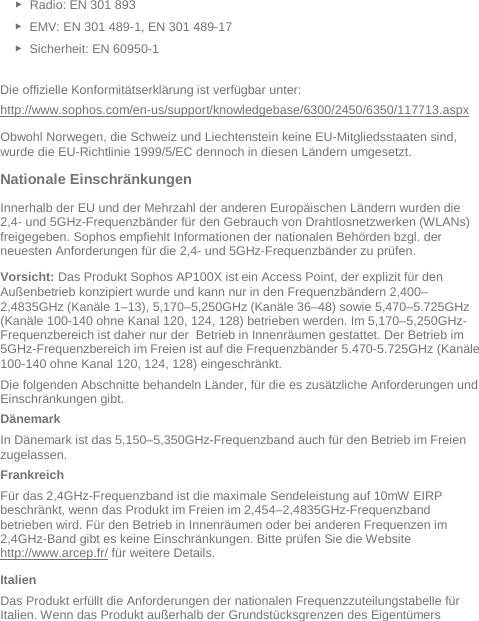   ► Radio: EN 301 893  ► EMV: EN 301 489-1, EN 301 489-17  ► Sicherheit: EN 60950-1  Die offizielle Konformitätserklärung ist verfügbar unter: http://www.sophos.com/en-us/support/knowledgebase/6300/2450/6350/117713.aspx Obwohl Norwegen, die Schweiz und Liechtenstein keine EU-Mitgliedsstaaten sind, wurde die EU-Richtlinie 1999/5/EC dennoch in diesen Ländern umgesetzt. Nationale Einschränkungen Innerhalb der EU und der Mehrzahl der anderen Europäischen Ländern wurden die 2,4- und 5GHz-Frequenzbänder für den Gebrauch von Drahtlosnetzwerken (WLANs) freigegeben. Sophos empfiehlt Informationen der nationalen Behörden bzgl. der neuesten Anforderungen für die 2,4- und 5GHz-Frequenzbänder zu prüfen.  Vorsicht: Das Produkt Sophos AP100X ist ein Access Point, der explizit für den Außenbetrieb konzipiert wurde und kann nur in den Frequenzbändern 2,400–2,4835GHz (Kanäle 1–13), 5,170–5,250GHz (Kanäle 36–48) sowie 5,470–5.725GHz (Kanäle 100-140 ohne Kanal 120, 124, 128) betrieben werden. Im 5,170–5,250GHz- Frequenzbereich ist daher nur der  Betrieb in Innenräumen gestattet. Der Betrieb im 5GHz-Frequenzbereich im Freien ist auf die Frequenzbänder 5.470-5.725GHz (Kanäle 100-140 ohne Kanal 120, 124, 128) eingeschränkt. Die folgenden Abschnitte behandeln Länder, für die es zusätzliche Anforderungen und Einschränkungen gibt. Dänemark In Dänemark ist das 5,150–5,350GHz-Frequenzband auch für den Betrieb im Freien zugelassen. Frankreich Für das 2,4GHz-Frequenzband ist die maximale Sendeleistung auf 10mW EIRP beschränkt, wenn das Produkt im Freien im 2,454–2,4835GHz-Frequenzband betrieben wird. Für den Betrieb in Innenräumen oder bei anderen Frequenzen im 2,4GHz-Band gibt es keine Einschränkungen. Bitte prüfen Sie die Website http://www.arcep.fr/ für weitere Details. Italien Das Produkt erfüllt die Anforderungen der nationalen Frequenzzuteilungstabelle für Italien. Wenn das Produkt außerhalb der Grundstücksgrenzen des Eigentümers 