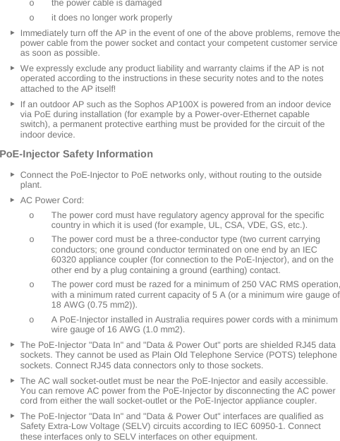  o the power cable is damaged o it does no longer work properly ► Immediately turn off the AP in the event of one of the above problems, remove the power cable from the power socket and contact your competent customer service as soon as possible. ► We expressly exclude any product liability and warranty claims if the AP is not operated according to the instructions in these security notes and to the notes attached to the AP itself! ► If an outdoor AP such as the Sophos AP100X is powered from an indoor device via PoE during installation (for example by a Power-over-Ethernet capable switch), a permanent protective earthing must be provided for the circuit of the indoor device. PoE-Injector Safety Information ► Connect the PoE-Injector to PoE networks only, without routing to the outside plant. ► AC Power Cord: o The power cord must have regulatory agency approval for the specific country in which it is used (for example, UL, CSA, VDE, GS, etc.). o The power cord must be a three-conductor type (two current carrying conductors; one ground conductor terminated on one end by an IEC 60320 appliance coupler (for connection to the PoE-Injector), and on the other end by a plug containing a ground (earthing) contact. o The power cord must be razed for a minimum of 250 VAC RMS operation, with a minimum rated current capacity of 5 A (or a minimum wire gauge of 18 AWG (0.75 mm2)). o A PoE-Injector installed in Australia requires power cords with a minimum wire gauge of 16 AWG (1.0 mm2).  ► The PoE-Injector &quot;Data In&quot; and &quot;Data &amp; Power Out&quot; ports are shielded RJ45 data sockets. They cannot be used as Plain Old Telephone Service (POTS) telephone sockets. Connect RJ45 data connectors only to those sockets. ► The AC wall socket-outlet must be near the PoE-Injector and easily accessible. You can remove AC power from the PoE-Injector by disconnecting the AC power cord from either the wall socket-outlet or the PoE-Injector appliance coupler. ► The PoE-Injector &quot;Data In&quot; and &quot;Data &amp; Power Out&quot; interfaces are qualified as Safety Extra-Low Voltage (SELV) circuits according to IEC 60950-1. Connect these interfaces only to SELV interfaces on other equipment. 