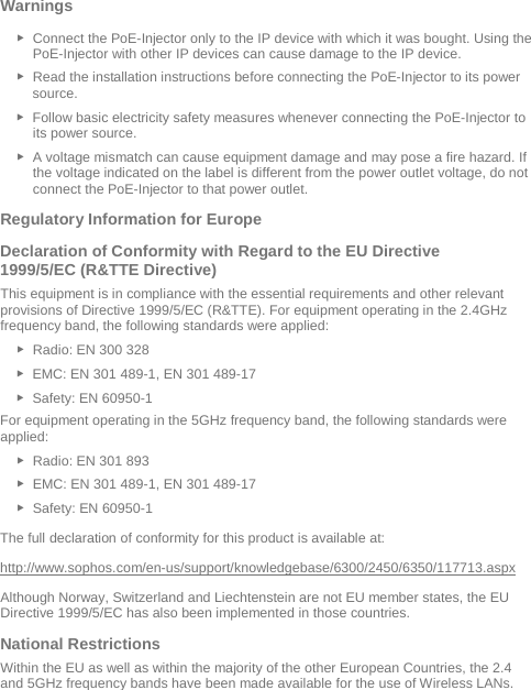  Warnings  ► Connect the PoE-Injector only to the IP device with which it was bought. Using the PoE-Injector with other IP devices can cause damage to the IP device. ► Read the installation instructions before connecting the PoE-Injector to its power source. ► Follow basic electricity safety measures whenever connecting the PoE-Injector to its power source. ► A voltage mismatch can cause equipment damage and may pose a fire hazard. If the voltage indicated on the label is different from the power outlet voltage, do not connect the PoE-Injector to that power outlet. Regulatory Information for Europe  Declaration of Conformity with Regard to the EU Directive 1999/5/EC (R&amp;TTE Directive) This equipment is in compliance with the essential requirements and other relevant provisions of Directive 1999/5/EC (R&amp;TTE). For equipment operating in the 2.4GHz frequency band, the following standards were applied: ► Radio: EN 300 328  ► EMC: EN 301 489-1, EN 301 489-17  ► Safety: EN 60950-1 For equipment operating in the 5GHz frequency band, the following standards were applied: ► Radio: EN 301 893  ► EMC: EN 301 489-1, EN 301 489-17  ► Safety: EN 60950-1 The full declaration of conformity for this product is available at:  http://www.sophos.com/en-us/support/knowledgebase/6300/2450/6350/117713.aspx Although Norway, Switzerland and Liechtenstein are not EU member states, the EU Directive 1999/5/EC has also been implemented in those countries. National Restrictions Within the EU as well as within the majority of the other European Countries, the 2.4 and 5GHz frequency bands have been made available for the use of Wireless LANs. 