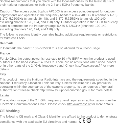  Sophos recommends that you check with the local authorities for the latest status of their national regulations for both the 2.4 and 5GHz frequency bands.  Caution: The access point Sophos AP100X is an access point designed for outdoor deployments and operates in the frequency bands 2.400–2.4835GHz (channels 1–13), 5.170–5.250GHz (channels 36–48), and 5.470–5.725GHz (channels 100-140, excluding channels 120, 124, and 128) only. Outdoor operation in the 5GHz frequency band is permitted for the frequency range 5.470-5.725GHz (channels 100-140, excluding channels 120, 124, and 128) only.   The following sections identify countries having additional requirements or restrictions for Wireless LANs: Denmark In Denmark, the band 5.150–5.350GHz is also allowed for outdoor usage. France For 2.4GHz, the output power is restricted to 10 mW EIRP when the product is used outdoors in the band 2.454–2.4835GHz. There are no restrictions when used indoors or in other parts of the 2.4GHz frequency band. Check http://www.arcep.fr/ for more details. Italy This product meets the National Radio Interface and the requirements specified in the National Frequency Allocation Table for Italy. Unless this wireless LAN product is operating within the boundaries of the owner&apos;s property, its use requires a &quot;general authorization.&quot; Please check http://www.sviluppoeconomico.gov.it/ for more details. Latvia The outdoor usage of the 2.4 GHz frequency band requires an authorization from the Electronic Communications Office. Please check http://www.esd.lv for more details. CE Marking  The following CE mark and Class-2 identifier are affixed to the product to demonstrate compliance with the applicable EU directives and norms:         