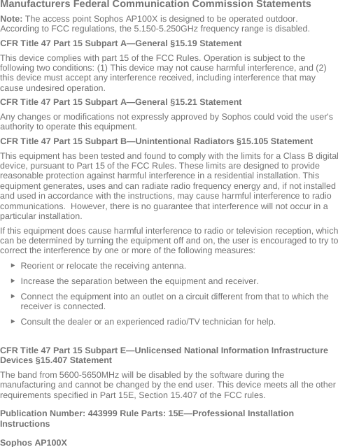  Manufacturers Federal Communication Commission Statements Note: The access point Sophos AP100X is designed to be operated outdoor. According to FCC regulations, the 5.150-5.250GHz frequency range is disabled. CFR Title 47 Part 15 Subpart A—General §15.19 Statement This device complies with part 15 of the FCC Rules. Operation is subject to the following two conditions: (1) This device may not cause harmful interference, and (2) this device must accept any interference received, including interference that may cause undesired operation. CFR Title 47 Part 15 Subpart A—General §15.21 Statement Any changes or modifications not expressly approved by Sophos could void the user&apos;s authority to operate this equipment. CFR Title 47 Part 15 Subpart B—Unintentional Radiators §15.105 Statement This equipment has been tested and found to comply with the limits for a Class B digital device, pursuant to Part 15 of the FCC Rules. These limits are designed to provide reasonable protection against harmful interference in a residential installation. This equipment generates, uses and can radiate radio frequency energy and, if not installed and used in accordance with the instructions, may cause harmful interference to radio communications.  However, there is no guarantee that interference will not occur in a particular installation.  If this equipment does cause harmful interference to radio or television reception, which can be determined by turning the equipment off and on, the user is encouraged to try to correct the interference by one or more of the following measures: ► Reorient or relocate the receiving antenna. ► Increase the separation between the equipment and receiver. ► Connect the equipment into an outlet on a circuit different from that to which the receiver is connected. ► Consult the dealer or an experienced radio/TV technician for help.  CFR Title 47 Part 15 Subpart E—Unlicensed National Information Infrastructure Devices §15.407 Statement The band from 5600-5650MHz will be disabled by the software during the manufacturing and cannot be changed by the end user. This device meets all the other requirements specified in Part 15E, Section 15.407 of the FCC rules. Publication Number: 443999 Rule Parts: 15E—Professional Installation Instructions  Sophos AP100X 