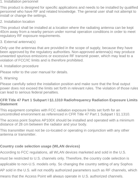  1. Installation personnel This product is designed for specific applications and needs to be installed by qualified personnel who have RF and related knowledge. The general user shall not attempt to install or change the settings. 2. Installation location  This product shall be installed at a location where the radiating antenna can be kept 40cm away from a nearby person under normal operation conditions in order to meet regulatory RF exposure requirements. 3. External antenna(s)  Only use the antennas that are provided in the scope of supply, because they have been approved by the regulatory authorities. Non-approved antenna(s) may produce unwanted spurious emissions or excessive RF transmit power, which may lead to a violation of FCC/IC limits and is therefore prohibited. 4. Installation procedure  Please refer to the user manual for details. 5. Warning  Please carefully select the installation position and make sure that the final output power does not exceed the limits set forth in relevant rules. The violation of those rules can lead to serious federal penalties. CFR Title 47 Part 1 Subpart I §1.1310 Radiofrequency Radiation Exposure Limits Statement This equipment complies with FCC radiation exposure limits set forth for an uncontrolled environment as referenced in CFR Title 47 Part 1 Subpart I §1.1310.  The access point Sophos AP100X should be installed and operated with a minimum distance of 28 cm between the radiator and your body.  This transmitter must not be co-located or operating in conjunction with any other antenna or transmitter.  Country code selection usage (WLAN devices) According to FCC regulations, all WLAN devices marketed and sold in the U.S. must be restricted to U.S. channels only. Therefore, the country code selection is applicable to non-U.S. models only. So changing the country setting of any Sophos AP sold in the U.S. will not modify authorized parameters such as RF channels, which means that the Access Point will always operate in U.S. authorized channels.  