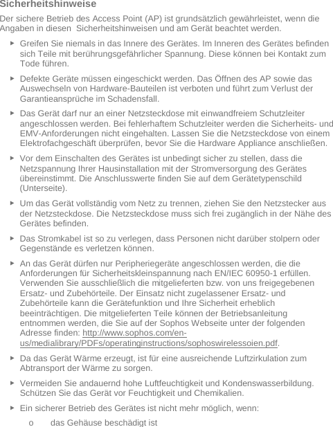   Sicherheitshinweise Der sichere Betrieb des Access Point (AP) ist grundsätzlich gewährleistet, wenn die Angaben in diesen  Sicherheitshinweisen und am Gerät beachtet werden. ► Greifen Sie niemals in das Innere des Gerätes. Im Inneren des Gerätes befinden sich Teile mit berührungsgefährlicher Spannung. Diese können bei Kontakt zum Tode führen. ► Defekte Geräte müssen eingeschickt werden. Das Öffnen des AP sowie das Auswechseln von Hardware-Bauteilen ist verboten und führt zum Verlust der Garantieansprüche im Schadensfall. ► Das Gerät darf nur an einer Netzsteckdose mit einwandfreiem Schutzleiter angeschlossen werden. Bei fehlerhaftem Schutzleiter werden die Sicherheits- und EMV-Anforderungen nicht eingehalten. Lassen Sie die Netzsteckdose von einem Elektrofachgeschäft überprüfen, bevor Sie die Hardware Appliance anschließen. ► Vor dem Einschalten des Gerätes ist unbedingt sicher zu stellen, dass die Netzspannung Ihrer Hausinstallation mit der Stromversorgung des Gerätes übereinstimmt. Die Anschlusswerte finden Sie auf dem Gerätetypenschild (Unterseite). ► Um das Gerät vollständig vom Netz zu trennen, ziehen Sie den Netzstecker aus der Netzsteckdose. Die Netzsteckdose muss sich frei zugänglich in der Nähe des Gerätes befinden. ► Das Stromkabel ist so zu verlegen, dass Personen nicht darüber stolpern oder Gegenstände es verletzen können. ► An das Gerät dürfen nur Peripheriegeräte angeschlossen werden, die die Anforderungen für Sicherheitskleinspannung nach EN/IEC 60950-1 erfüllen. Verwenden Sie ausschließlich die mitgelieferten bzw. von uns freigegebenen Ersatz- und Zubehörteile. Der Einsatz nicht zugelassener Ersatz- und Zubehörteile kann die Gerätefunktion und Ihre Sicherheit erheblich beeinträchtigen. Die mitgelieferten Teile können der Betriebsanleitung entnommen werden, die Sie auf der Sophos Webseite unter der folgenden Adresse finden: http://www.sophos.com/en-us/medialibrary/PDFs/operatinginstructions/sophoswirelessoien.pdf.  ► Da das Gerät Wärme erzeugt, ist für eine ausreichende Luftzirkulation zum Abtransport der Wärme zu sorgen. ► Vermeiden Sie andauernd hohe Luftfeuchtigkeit und Kondenswasserbildung. Schützen Sie das Gerät vor Feuchtigkeit und Chemikalien. ► Ein sicherer Betrieb des Gerätes ist nicht mehr möglich, wenn: o das Gehäuse beschädigt ist 