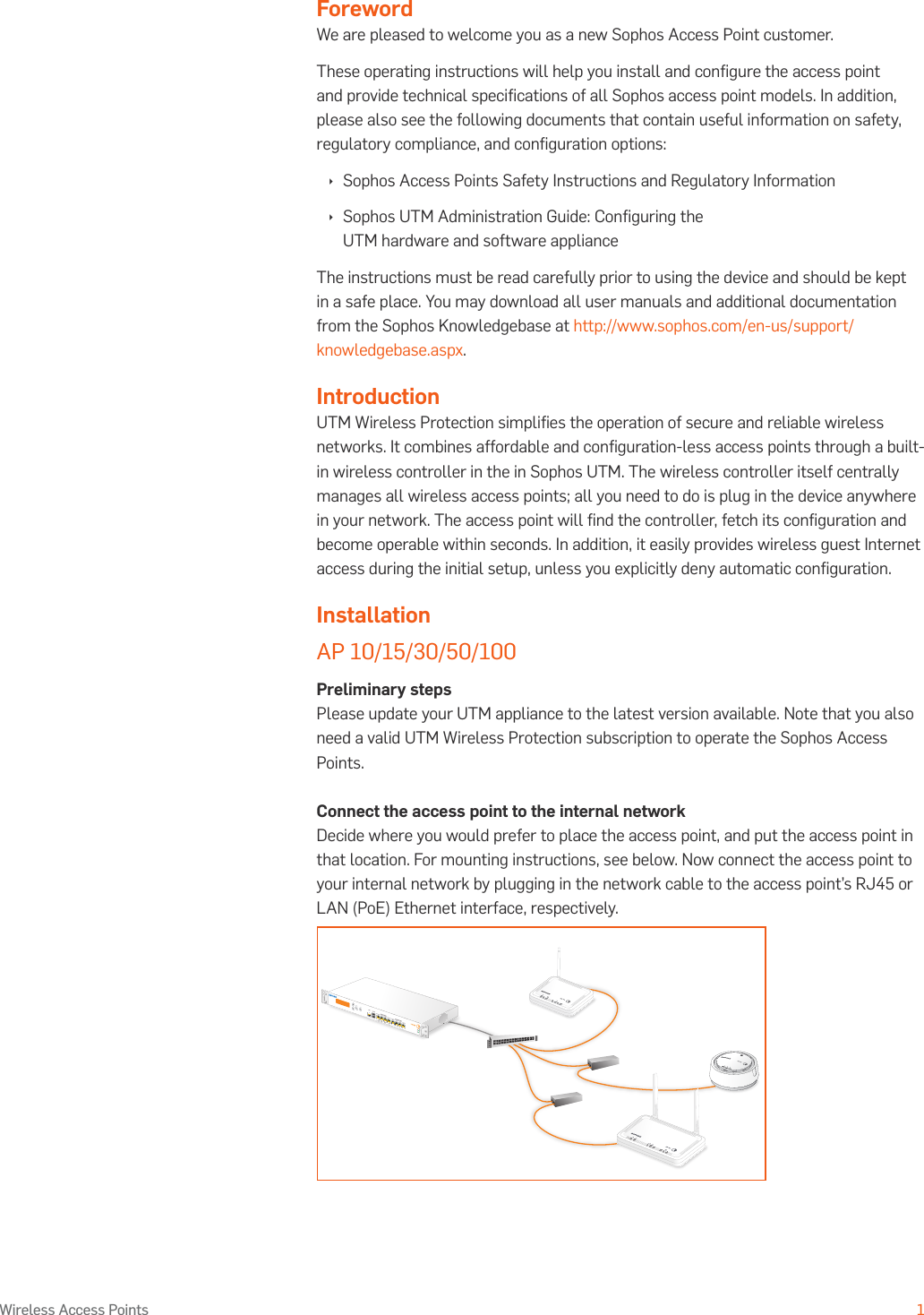 Operating Instructions1Wireless Access PointsForewordWe are pleased to welcome you as a new Sophos Access Point customer.These operating instructions will help you install and conﬁgure the access point and provide technical speciﬁcations of all Sophos access point models. In addition, please also see the following documents that contain useful information on safety, regulatory compliance, and conﬁguration options: Ì Sophos Access Points Safety Instructions and Regulatory Information Ì Sophos UTM Administration Guide: Conﬁguring the UTM hardware and software applianceThe instructions must be read carefully prior to using the device and should be kept in a safe place. You may download all user manuals and additional documentation from the Sophos Knowledgebase at http://www.sophos.com/en-us/support/knowledgebase.aspx.IntroductionUTM Wireless Protection simpliﬁes the operation of secure and reliable wireless networks. It combines affordable and conﬁguration-less access points through a built-in wireless controller in the in Sophos UTM. The wireless controller itself centrally manages all wireless access points; all you need to do is plug in the device anywhere in your network. The access point will ﬁnd the controller, fetch its conﬁguration and become operable within seconds. In addition, it easily provides wireless guest Internet access during the initial setup, unless you explicitly deny automatic conﬁguration.InstallationAP 10/15/30/50/100Preliminary stepsPlease update your UTM appliance to the latest version available. Note that you also need a valid UTM Wireless Protection subscription to operate the Sophos Access Points.Connect the access point to the internal networkDecide where you would prefer to place the access point, and put the access point in that location. For mounting instructions, see below. Now connect the access point to your internal network by plugging in the network cable to the access point’s RJ45 or LAN (PoE) Ethernet interface, respectively.