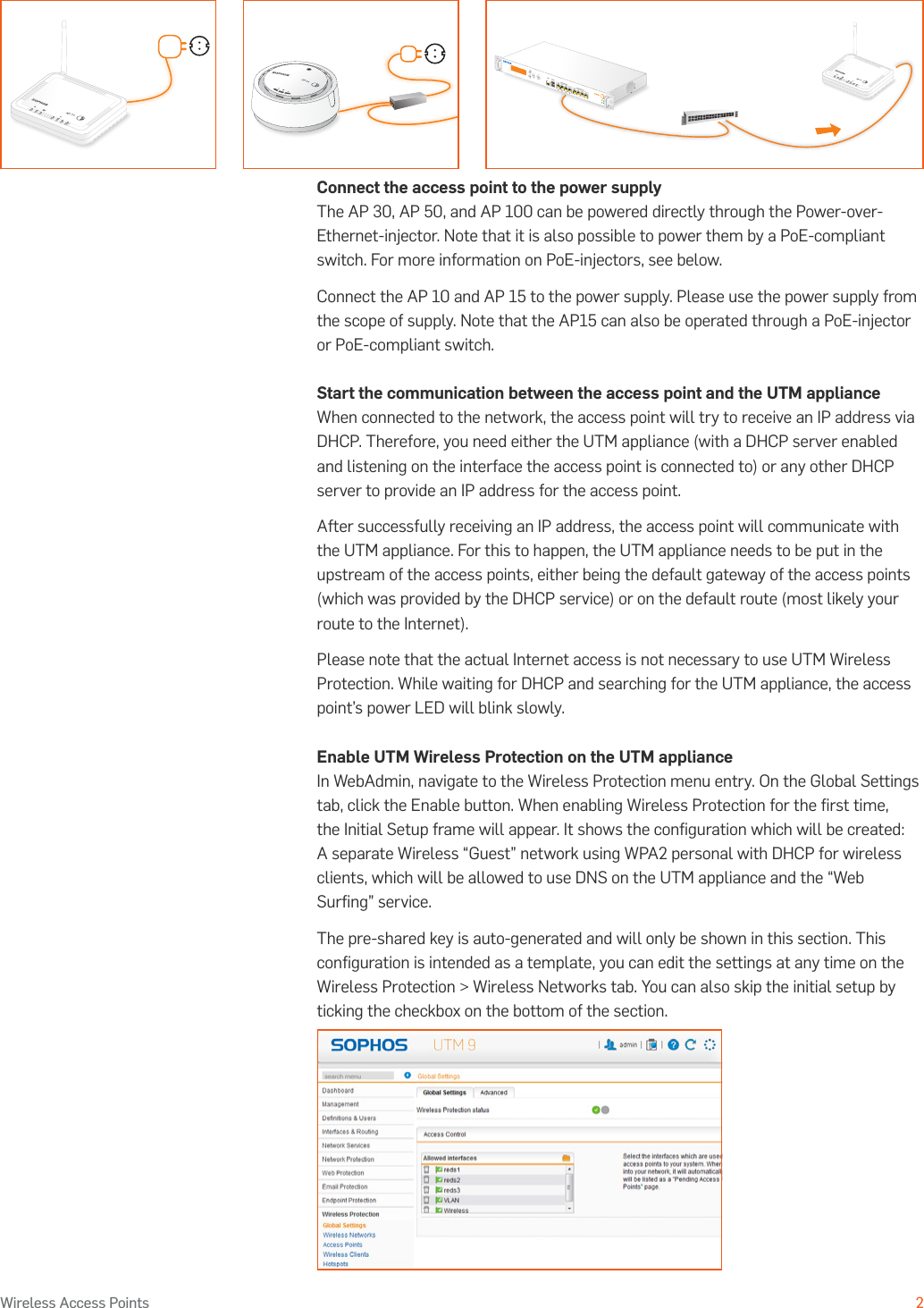 Operating Instructions2Wireless Access PointsConnect the access point to the power supplyThe AP 30, AP 50, and AP 100 can be powered directly through the Power-over-Ethernet-injector. Note that it is also possible to power them by a PoE-compliant switch. For more information on PoE-injectors, see below.Connect the AP 10 and AP 15 to the power supply. Please use the power supply from the scope of supply. Note that the AP15 can also be operated through a PoE-injector or PoE-compliant switch.Start the communication between the access point and the UTM applianceWhen connected to the network, the access point will try to receive an IP address via DHCP. Therefore, you need either the UTM appliance (with a DHCP server enabled and listening on the interface the access point is connected to) or any other DHCP server to provide an IP address for the access point. After successfully receiving an IP address, the access point will communicate with the UTM appliance. For this to happen, the UTM appliance needs to be put in the upstream of the access points, either being the default gateway of the access points (which was provided by the DHCP service) or on the default route (most likely your route to the Internet).Please note that the actual Internet access is not necessary to use UTM Wireless Protection. While waiting for DHCP and searching for the UTM appliance, the access point’s power LED will blink slowly.Enable UTM Wireless Protection on the UTM applianceIn WebAdmin, navigate to the Wireless Protection menu entry. On the Global Settings tab, click the Enable button. When enabling Wireless Protection for the ﬁrst time, the Initial Setup frame will appear. It shows the conﬁguration which will be created: A separate Wireless “Guest” network using WPA2 personal with DHCP for wireless clients, which will be allowed to use DNS on the UTM appliance and the “Web Surﬁng” service.The pre-shared key is auto-generated and will only be shown in this section. This conﬁguration is intended as a template, you can edit the settings at any time on the Wireless Protection &gt; Wireless Networks tab. You can also skip the initial setup by ticking the checkbox on the bottom of the section.