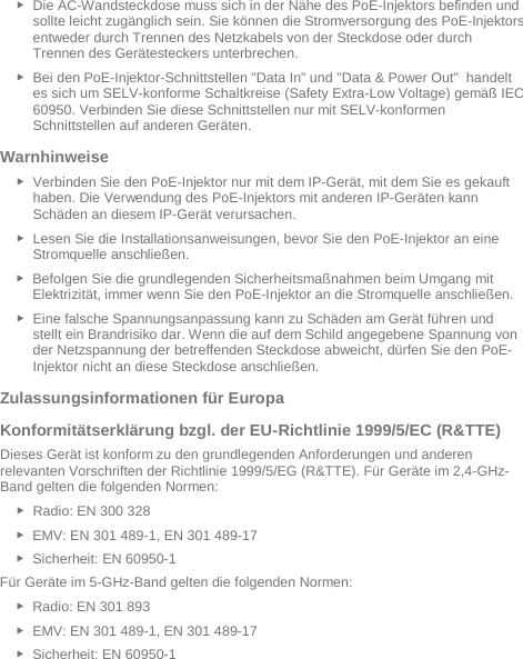   ► Die AC-Wandsteckdose muss sich in der Nähe des PoE-Injektors befinden und sollte leicht zugänglich sein. Sie können die Stromversorgung des PoE-Injektors entweder durch Trennen des Netzkabels von der Steckdose oder durch Trennen des Gerätesteckers unterbrechen. ► Bei den PoE-Injektor-Schnittstellen &quot;Data In&quot; und &quot;Data &amp; Power Out&quot;  handelt es sich um SELV-konforme Schaltkreise (Safety Extra-Low Voltage) gemäß IEC 60950. Verbinden Sie diese Schnittstellen nur mit SELV-konformen Schnittstellen auf anderen Geräten. Warnhinweise  ► Verbinden Sie den PoE-Injektor nur mit dem IP-Gerät, mit dem Sie es gekauft haben. Die Verwendung des PoE-Injektors mit anderen IP-Geräten kann Schäden an diesem IP-Gerät verursachen. ► Lesen Sie die Installationsanweisungen, bevor Sie den PoE-Injektor an eine Stromquelle anschließen. ► Befolgen Sie die grundlegenden Sicherheitsmaßnahmen beim Umgang mit Elektrizität, immer wenn Sie den PoE-Injektor an die Stromquelle anschließen. ► Eine falsche Spannungsanpassung kann zu Schäden am Gerät führen und stellt ein Brandrisiko dar. Wenn die auf dem Schild angegebene Spannung von der Netzspannung der betreffenden Steckdose abweicht, dürfen Sie den PoE-Injektor nicht an diese Steckdose anschließen. Zulassungsinformationen für Europa  Konformitätserklärung bzgl. der EU-Richtlinie 1999/5/EC (R&amp;TTE)  Dieses Gerät ist konform zu den grundlegenden Anforderungen und anderen relevanten Vorschriften der Richtlinie 1999/5/EG (R&amp;TTE). Für Geräte im 2,4-GHz-Band gelten die folgenden Normen:  ► Radio: EN 300 328  ► EMV: EN 301 489-1, EN 301 489-17  ► Sicherheit: EN 60950-1 Für Geräte im 5-GHz-Band gelten die folgenden Normen: ► Radio: EN 301 893  ► EMV: EN 301 489-1, EN 301 489-17  ► Sicherheit: EN 60950-1  
